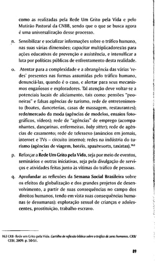 c o m o a s r e a l i z a d a s p e l a R e d e U m G r i t o p e l a V i d a e p e l o
Mutirão P a s t o r a l d a C N B B , s e n d o q u e o q u e se b u s c a a g o r a
é u m a universalização d e s s e p r o c e s s o .
S e n s i b i l i z a r e s o c i a l i z a r informações s o b r e o tráfico h u m a n o ,
n a s s u a s várias dimensões; c a p a c i t a r m u l t i p l i c a d o r e s / a s p a r a
ações e d u c a t i v a s d e prevenção e assistência, e i n t e n s i f i c a r a
l u t a p o r políticas públicas d e e n f r e n t a m e n t o d e s t a r e a l i d a d e .
A t e n t a r p a r a a c o m p l e x i d a d e e a abrangência d a s várias ' r e -
d e s ' p r e s e n t e s n a s f o r m a s a s s u m i d a s p e l o tráfico h u m a n o ,
denunciá-las, q u a n d o é o c a s o , e a l e r t a r p a r a s e u s m e c a n i s -
m o s e n g a n o s o s e e x p l o r a d o r e s . T a l atenção d e v e v o l t a r - s e a
p o t e n c i a i s l o c a i s d e a l i c i a m e n t o , t a i s c o m o : pensões " p e o -
n e i r a s " e f a l s a s agências d e t u r i s m o , r e d e d e e n t r e t e n i m e n -
t o ( b o a t e s , d a n c e t e r i a s , c a s a s d e m a s s a g e m , r e s t a u r a n t e s ) ;
r e d e / m e r c a d o d a m o d a (agências d e m o d e l o s , e n s a i o s f o t o -
gráficos, vídeos); r e d e d e "agências" d e e m p r e g o ( a c o m p a -
n h a n t e s , dançarinas, e n f e r m e i r a s , baby sitter); r e d e d e agên-
cias d e c a s a m e n t o ; r e d e d e t e l e s s e x o (anúncios e m j o r n a i s ,
i n t e r n e t e T V s - c i r c u i t o i n t e r n o ) ; r e d e s n a indústria d o t u -
r i s m o (agências d e v i a g e m , hotéis, s p a s / r e s o r t s , t a x i s t a s ) . ' "
Reforçar a R e d e U m G r i t o p e l a V i d a , s e j a p o r m e i o d e e v e n t o s ,
seminários e o u t r a s i n i c i a t i v a s , s e j a p e l a divulgação d e s e r v i -
ços e a t i v i d a d e s f e i t a s j u n t o às vítimas d o tráfico d e p e s s o a s .
A p r o f i i n d a r as reflexões d a S e m a n a S o c i a l B r a s i l e i r a s o b r e
o s e f e i t o s d a globalização e d o s g r a n d e s p r o j e t o s d e d e s e n -
v o l v i m e n t o , a p a r t i r d e s u a s conseqüências n o c a m p o d o s
d i r e i t o s h u m a n o s , t e n d o e m v i s t a s u a s conseqüências h u m a -
n a s ( e d e s u m a n a s ) : exploração s e x u a l d e crianças e a d o l e s -
c e n t e s , prostituição, t r a b a l h o e s c r a v o .
R e d e u m G r i t o p e l a V i d a . C a r t i l h a d e reflexão bíblica s o b r e o tráfico d e seres h u m a n o s . C R B /
2 0 0 9 . p . 5 0 - 5 1 .
89
 
