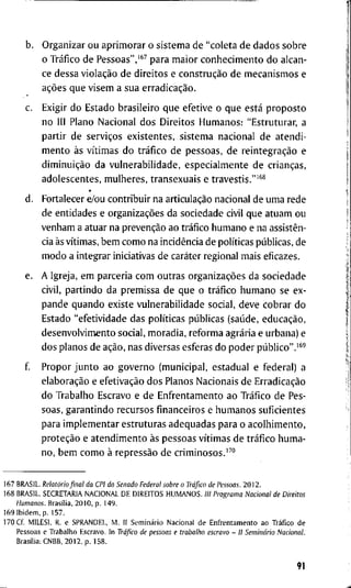 b. O r g a n i z a r o u a p r i m o r a r o s i s t e m a d e " c o l e t a d e d a d o s s o b r e
o Tráfico d e Pessoas",'^^ p a r a m a i o r c o n h e c i m e n t o d o a l c a n -
ce d e s s a violação d e d i r e i t o s e construção d e m e c a n i s m o s e
ações q u e v i s e m a s u a erradicação.
c. E x i g i r d o E s t a d o b r a s i l e i r o q u e e f e t i v e o q u e está p r o p o s t o
n o III P l a n o N a c i o n a l d o s D i r e i t o s H u m a n o s : " E s t r u t u r a r , a
p a r t i r d e serviços e x i s t e n t e s , s i s t e m a n a c i o n a l d e a t e n d i -
m e n t o às vítimas d o tráfico d e p e s s o a s , d e reintegração e
diminuição d a v u l n e r a b i l i d a d e , e s p e c i a l m e n t e d e crianças,
a d o l e s c e n t e s , m u l h e r e s , t r a n s e x u a i s e t r a v e s t i s . " ' ^ *
d . F o r t a l e c e r e/ou c o n t r i b u i r n a articulação n a c i o n a l d e u m a r e d e
d e e n t i d a d e s e organizações d a s o c i e d a d e civil q u e a t u a m o u
v e n h a m a a t u a r n a prevenção a o tráfico h u m a n o e n a assistên-
cia às vítimas, b e m c o m o n a incidência d e políticas públicas, d e
m o d o a i n t e g r a r i n i c i a t i v a s d e caráter r e g i o n a l m a i s e f i c a z e s .
e. A I g r e j a , e m p a r c e r i a c o m o u t r a s organizações d a s o c i e d a d e
c i v i l , p a r t i n d o d a p r e m i s s a d e q u e o tráfico h u m a n o s e e x -
p a n d e q u a n d o e x i s t e v u l n e r a b i l i d a d e s o c i a l , d e v e c o b r a r d o
E s t a d o " e f e t i v i d a d e d a s políticas públicas (saúde, educação,
d e s e n v o l v i m e n t o s o c i a l , m o r a d i a , r e f o r m a agrária e u r b a n a ) e
d o s p l a n o s d e ação, n a s d i v e r s a s e s f e r a s d o p o d e r público".'^'
f P r o p o r j u n t o a o g o v e r n o ( m u n i c i p a l , e s t a d u a l e f e d e r a l ) a
elaboração e efetivação d o s P l a n o s N a c i o n a i s d e Erradicação
d o T r a b a l h o E s c r a v o e d e E n f r e n t a m e n t o a o Tráfico d e P e s -
s o a s , g a r a n t i n d o r e c u r s o s financeiros e h u m a n o s s u f i c i e n t e s
p a r a i m p l e m e n t a r e s t r u t u r a s a d e q u a d a s p a r a o a c o l h i m e n t o ,
proteção e a t e n d i m e n t o às p e s s o a s vítimas d e tráfico h u m a -
n o , b e m c o m o à repressão d e c r i m i n o s o s . ' ^ "
1 6 7 B R A S I L . Relatório final da CPI do Senado Federal sobre o Tráfico de Pessoas. 2 0 1 2 .
1 6 8 B R A S I L . S E C R E T A R I A N A C I O N A L D E D I R E I T O S H U M A N O S . III Programa Nacional de Direitos
Humanos. Brasília, 2 0 1 0 , p . 1 4 9 .
1 6 9 I b i d e m , p . 1 5 7 .
1 7 0 Cf. M I L E S I , R. e S P R A N D E L , M . I I Seminário N a c i o n a l d e E n f r e n t a m e n t o a o Tráfico d e
P e s s o a s e T r a b a l h o E s c r a v o . I n Tráfico de pessoas e trabalho escravo - II Seminário Nacional.
Brasília; C N B B , 2 0 1 2 , p . 1 5 8 .
91
 