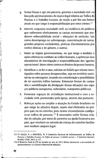 g . S o m a r forças e a g i r e m p a r c e r i a , g o v e r n o e s o c i e d a d e civil, n a
l u t a p e l o a p r i m o r a m e n t o d o m a r c o l e g a l r e l a t i v o a o Tráfico d e
P e s s o a s e o T r a b a l h o E s c r a v o , d e m o d o a pôr fim a o s l i m i t e s
a t u a i s n o q u e t a n g e à responsabilização p o r e s t e s c r i m e s . " '
h . I n t e r v i r , e n q u a n t o s o c i e d a d e c i v i l , n a incidência d e políticas
q u e e n f r e n t e m e f e t i v a m e n t e as c a u s a s e s t r u t u r a i s q u e p r o -
d u z e m v u l n e r a b i l i d a d e s o c i a l - situações d e exclusão, t a i s
c o m o d e s e m p r e g o o u s u b e m p r e g o , concentração d e t e r r a s ,
g r a n d e s p r o j e t o s e x c l u d e n t e s , práticas discriminatórias p o r
razões étnicas e d e gênero, e o u t r a s .
i. I n s t a r o s órgãos g o v e r n a m e n t a i s , n o q u e t a n g e a m e d i d a s e
ações e f e t i v a s n o c o m b a t e a o tráfico h u m a n o , a a p r i m o r a r s e u s
m e c a n i s m o s d e investigação e responsabilização d o s ' a g e n t e s
o p e r a c i o n a i s ' d e s s e c r i m e c o n t r a o s d i r e i t o s d a p e s s o a h u m a n a .
j . I d e n t i f i c a r e, se f o r o c a s o , s o l i c i t a r a o E s t a d o q u e r e t o m e i n v e s -
tigações s o b r e p e s s o a s d e s a p a r e c i d a s , seja e m território n a c i o -
n a l o u n o e s t r a n g e i r o , l e v a n d o e m consideração a p o s s i b i l i d a d e
d e t e r o c o r r i d o tráfico h u m a n o . E s t r u t u r a r f o r m a s d e c a m p a -
n h a e sensibilização d a divulgação d e s s a s situações n o s e s p a -
ços públicos ( a e r o p o r t o s , rodoviárias, t r a n s p o r t e s públicos).
k. F o m e n t a r espaços d e articulação i n s t i t u c i o n a l e c o m a s o -
c i e d a d e c i v i l , p r o m o v i d o s p e l a I g r e j a , através d a s p a s t o r a i s .
1. Reforçar ações o u a m p l i a r a atuação d o E s t a d o b r a s i l e i r o n o
q u e t a n g e às adoções i l e g a i s , s e j a m elasr e f e t i v a d a s n o pró-
p r i o país o u n o e x t e r i o r , p o i s n e s t a s circunstâncias c o n f i g u -
ra-se tráfico d e pessoas.'^^ É necessário c o i b i r f o r m a s v e l a -
d a s d e adoção, p o r m e i o d e p a r e n t e s o u a j u d a financeira a o s
p a i s , q u e r e s u l t a m n a r e t i r a d a d a criança d o convívio f a m i l i a r
s e m n e n h u m a m p a r o l e g a l .
1 7 1 C f . M I L E S I , R. e S P R A N D E L , M . I I Seminário N a c i o n a l d e E n f r e n t a m e n t o a o Tráfico d e
P e s s o a s e T r a b a l h o E s c r a v o . I n Tráfico de pessoas e trabalho escravo - II Seminário Nacional.
Brasília: C N B B , 2 0 1 2 , p 1 5 7 .
1 7 2 0 Relatório f i n a l d a C P I d o S e n a d o d o a n o d e 2 0 1 2 a f i r m a c l a r a m e n t e a n e c e s s i d a d e d e
a p r i m o r a m e n t o n o C a d a s t r o N a c i o n a l d e Adoções.
92
 