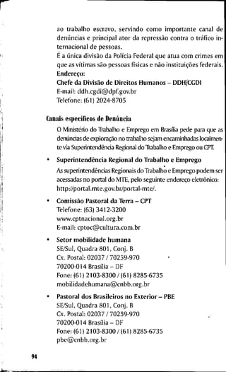 r
a o t r a b a l h o e s c r a v o , s e r v i n d o c o m o i m p o r t a n t e c a n a l d e
denúncias e p r i n c i p a l a t o r d a repressão c o n t r a o tráfico i n -
t e r n a c i o n a l d e p e s s o a s .
K É a única divisão d a Polícia F e d e r a l q u e a t u a c o m c r i m e s e m
q u e as vítimas são p e s s o a s físicas e não instituições f e d e r a i s .
Endereço:
C h e f e d a Divisão d e D i r e i t o s H u m a n o s - D D H / C G D I
• E-mail: d d h . c g d i @ d p f g o v . b r
I T e l e f o n e : ( 6 1 ) 2 0 2 4 - 8 7 0 5
1 C a n a i s específicos d e Denúncia
1  O Ministério d o Trabalho e E m p r e g o e m Brasília p e d e para q u e as
l denúncias d e exploração n o t r a b a l h o s e j a m encaminhadas localmen-
t e via Superintendência Regional d o Trabalho e E m p r e g o o u CPT.
i • Superintendência R e g i o n a l d o T r a b a l h o e E m p r e g o
* As superintendências Regionais d o T r a b a l h o e E m p r e g o p o d e m ser
acessadas n o p o r t a l d o M T E , p e l o s e g u i n t e endereço eletrônico:
h t t p : / / p o r t a l . m t e . g o v . b r / p o r t a l - m t e / .
I,
• Comissão P a s t o r a l d a T e r r a - C P T
T e l e f o n e : ( 6 3 ) 3 4 1 2 - 3 2 0 0
i w w w . c p t n a c i o n a l . o r g . b r
1 E-mail: c p t o c @ c u l t u r a . c o m . b r
• S e t o r m o b i l i d a d e h u m a n a
f S E / S u l , Q u a d r a 8 0 1 , C o n j . B
C x . P o s t a l : 0 2 0 3 7 / 7 0 2 5 9 - 9 7 0
7 0 2 0 0 - 0 1 4 Brasília-DF
F o n e : ( 6 1 ) 2 1 0 3 - 8 3 0 0 / ( 6 1 ) 8 2 8 5 - 6 7 3 5
m o b i l i d a d e h u m a n a @ c n b b . o r g . b r
• P a s t o r a l d o s B r a s i l e i r o s n o E x t e r i o r - P B E
S E / S u l , Q u a d r a 8 0 1 , C o n j . B
C x . P o s t a l : 0 2 0 3 7 / 7 0 2 5 9 - 9 7 0
7 0 2 0 0 - 0 1 4 Brasília-DF
F o n e : ( 6 1 ) 2 1 0 3 - 8 3 0 0 / ( 6 1 ) 8 2 8 5 - 6 7 3 5
p b e @ c n b b . o r g . b r
94
 