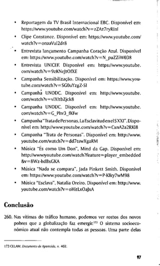 • R e p o r t a g e m d a T V B r a s i l I n t e r n a c i o n a l EBC. Disponível e m :
h t t p s : / / w w w . y o u t u b e . c o m / w a t c h ? v = z Z A z 7 r y R l n l
• C l i p e C o n s t a n c e . Disponível e m : h t t p s : / A v w w . y o u t u b e . c o m /
w a t c h ? v = o n a a V u l 2 d r 8
• E n t r e v i s t a lançamento C a m p a n h a Coração A z u l . Disponível
e m : h t t p s : / A v w w . y o u t u b e . c o m A v a t c h ? v = = N _ p u Z Z i W 0 3 8
• E n t r e v i s t a U N I C E R Disponível e m : h t t p s : / / v w w . y o u t u b e .
c o m / w a t c h ? v = 9 z K N e J t O f X E
• C a m p a n h a Sensibilização. Disponível e m : h t t p s : / / w w w . y o u -
t u b e . c o m / w a t c h ? v = S G O u Y z g Z - S I
• C a m p a n h a U N O D C . Disponível e m : h t t p : / / w v w . y o u t u b e .
c o m / w a t c h ? v = v l X I t b Z j c k 8
• C a m p a n h a U N O D C . Disponível e m : h t t p : / / w w w . y o u t u b e .
c o m / w a t c h T v = G _ P h v 3 _ f K f w
• C a m p a n h a " T r a t a d e P e r s o n a s , L a E s c l a v i t u d e n e l S X X l " . D i s p o -
nível e m : h t t p : / / w v w . y o u t u b e . c o m / w a t c h ? v = C x n A 2 a 2 R K I 8
• C a m p a n h a " T r a t a d e P e r s o n a s " . Disponível e m : h t t p : / / w w w .
y o u t u b e . c o m / w a t c h ? v = d d 7 t s w X g a R M
• Música "És c o m o U m D o n " , M i n d d a G a p . Disponível e m :
h t t p : / / w w w . ' y o u t u b e . c o m / w a t c h ? f e a t u r e = p l a y e r _ e m b e d d e d
& v = 8 W z - h d B x G K A
• Música " N a d a s e c o m p a r a " , J a d a P i n k e t t S m i t h . Disponível
e m : h t t p s : / / w w w . y o u t u b e . c o m / w a t c h ? v = P - K l k y 7 w M 9 8
• Música " E s c l a v a " , N a t a l i a O r e i r o . Disponível e m : h t t p : / / w w w .
y o u t u b e . c o n n / w a t c h ? v = o H i t L x O a J x A
Conclusão
2 6 0 . N a s vítimas d o tráfico h u m a n o , p o d e m o s v e r r o s t o s d o s n o v o s
p o b r e s q u e a globalização f a z e m e r g i r . " ' ^ O s i s t e m a s o c i o e c o -
nômico a t u a l não c o n t e m p l a t o d a s a s p e s s o a s . U m a p a r t e d e l a s
1 7 3 C E L A M . Documento de Aparecida, n . 4 0 2 .
97
 