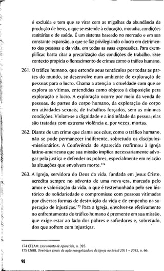 é excluída e t e m q u e s e v i r a r c o m a s m i g a l h a s d a abundância d a
produção d e b e n s , o q u e se e s t e n d e à educação, m o r a d i a , condições
sanitárias e d e saúde. É u m s i s t e m a b a s e a d o n o m e r c a d o e e m s u a
c o n s t a n t e expansão, o q u e se f a z p r i v i l e g i a n d o o l u c r o e m d e t r i m e n -
t o d a s p e s s o a s e d a v i d a , e m t o d a s as s u a s expressões. Para e x e m -
plificar, b a s t a citar a precarização d a s condições d e t r a b a l h o . Esse
c o n t e x t o p r o p i c i a o florescimento d e c r i m e s c o m o o tráfico h u m a n o .
2 6 1 . O tráfico h u m a n o , q u e e s t e n d e s e u s tentáculos p o r t o d a s as p a r -
t e s d o m u n d o , s e d e s e n v o l v e n u m a m b i e n t e d e exploração d e
p e s s o a s p a r a o l u c r o . C h a m a a atenção a c r u e l d a d e c o m q u e s e
e x p l o r a as vítimas, e n t e n d i d a s c o m o o b j e t o s à disposição p a r a
exploração e l u c r o . A exploração o c o r r e p o r m e i o d a v e n d a d e
p e s s o a s , d e p a r t e s d o c o r p o h u m a n o , d a exploração d o c o r p o
e m a t i v i d a d e s s e x u a i s , d e t r a b a l h o s forçados, s e m a s mínimas
condições. V i o l a m - s e a d i g n i d a d e e a i n t i m i d a d e d a p e s s o a ; e l a s
são t r a t a d a s c o m e x t r e m a violência e, p o r v e z e s , m o r t a s .
2 6 2 . D i a n t e d e u m c r i m e q u e c l a m a a o s céus, c o m o o tráfico h u m a n o ,
não s e p o d e p e r m a n e c e r i n d i f e r e n t e , s o b r e t u d o o s discípulos-
-missionários. A Conferência d e A p a r e c i d a r e a f i r m o u à I g r e j a
l a t i n o - a m e r i c a n a q u e s u a missão i m p l i c a n e c e s s a r i a m e n t e a d v o -
g a r p e l a justiça e d e f e n d e r o s p o b r e s , e s p e c i a l m e n t e e m relação
às situações q u e e n v o l v e m m o r t e .
2 6 3 . A I g r e j a , s e r v i d o r a d o D e u s d a v i d a , f u n d a d a e m J e s u s C r i s t o ,
a c r e d i t a s e m p r e n o a d v e n t o d e u m a n o v a - e r a , m a r c a d a p e l o
a m o r e valorização d a v i d a , o q u e é t e s t e m u n h a d o p e l o s e u h i s -
tórico d e s o l i d a r i e d a d e e c o m p r o m i s s o c o m p e s s o a s v i t i m a d a s
p o r d i v e r s a s f o r m a s d e destruição d a v i d a e d e e m p e n h o n a s u -
peração d e injustiças.'" P a r a a I g r e j a , e n v o l v e r - s e e f e t i v a m e n t e
n o e n f r e n t a m e n t o d o tráfico h u m a n o é p r e m e n t e e m s u a missão,
q u e e x i g e e s t a r a o l a d o d o s p o b r e s e s o f r e d o r e s e , s o b r e t u d o ,
d o s q u e s o f r e m c o m injustiças.
1 7 4 C E L A M . Documento de Aparecida, n . 3 9 5 .
1 7 5 C N B B . Diretrizes gerais da ação evangelizadora da Igreja no Brasil 2011 - 2015, n . 6 6 .
98
 