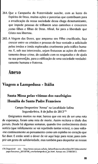 2 6 4 . Q u e a C a m p a n h a d a F r a t e r n i d a d e s u s c i t e , c o m a s l u z e s d o
Espírito d e D e u s , m u i t a s ações e p a r c e r i a s q u e c o n t r i b u a m p a r a
a erradicação d a n o s s a s o c i e d a d e d e s s a c h a g a d e s u m a n i z a n t e ,
q u e i m p e d e p e s s o a s d e t r i l h a r e m s e u s c a m i n h o s e c r e s c e r e m
c o m o f i l h o s e f i l h a s d e D e u s . A f i n a l , f o i p a r a a l i b e r d a d e q u e
C r i s t o n o s l i b e r t o u .
2 6 5 . A V i r g e m d a s D o r e s , q u e a m p a r o u s e u F i l h o c r u c i f i c a d o , faça
c r e s c e r e n t r e o s cristãos e p e s s o a s d e b o a v o n t a d e a s o l i c i t u d e
p e l o s irmãos e irmãs e x p l o r a d o s c r u e l m e n t e p e l o tráfico h u m a -
n o . E, s o b s u a intercessão, s e j a m f r u t u o s a s as ações d e e n f r e n -
t a m e n t o d e s s e c r i m e , d e c u i d a d o c o m o s r e s g a t a d o s e d e a j u d a
n a s u a prevenção, p a r a a edificação d e u m a s o c i e d a d e v e r d a d e i -
r a m e n t e h u m a n a e f r a t e r n a .
A n e x o
V i a g e m a L a m p e d u s a - Itália
S a n t a M i s s a p e l a s vítimas d o s naufrágios
Homília d o S a n t o P a d r e F r a n c i s c o
C a m p o D e s p o r t i v o " A r e n a " n a L o c a l i d a d e S a l i n a
S e g u n d a - f e i r a , 8 d e J u l h o d e 2 0 1 3 ' ^ ' '
E m i g r a n t e s m o r t o s n o m a r ; b a r c o s q u e e m v e z d e s e r u m a r o t a
d e esperança, f o r a m u m a r o t a d e m o r t e . A s s i m r e c i t a v a o título d o s
j o r n a i s . D e s d e há a l g u m a s s e m a n a s , q u a n d o t i v e c o n h e c i m e n t o d e s t a
notícia ( q u e i n f e l i z m e n t e se v a i r e p e t i n d o t a n t a s v e z e s ) , o c a s o v o l t a -
- m e c o n t i n u a m e n t e a o p e n s a m e n t o c o m o u m e s p i n h o n o coração q u e
f a z d o e r . E então s e n t i o d e v e r d e v i r a q u i h o j e p a r a r e z a r , p a r a c u m -
p r i r u m g e s t o d e s o l i d a r i e d a d e , m a s também p a r a d e s p e r t a r as n o s s a s
1 7 6 Disponível e m : l i t t p : / / v w w . v a t i c a n . v a / h o l y _ f a t h e r / f r a n c e s c o / h o m i l i e s / 2 0 1 3 / d o c u m e n t s /
p a p a - f r a n c e s c o _ 2 0 1 3 0 7 0 8 _ o m e l i a - l a m p e d u s a _ p o . h t m l , A c e s s o e m : 2 7 / 0 8 / 2 0 1 3 .
99
 