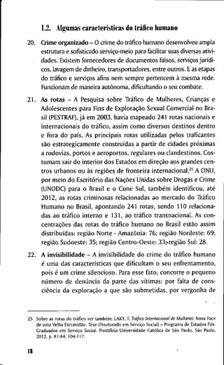 1.2. A l g u m a s características d o tráiico h u m a n o
2 0 . C r i m e o r g a n i z a d o - O c r i m e d o tráfico h u m a n o d e s e n v o l v e u a m p l a
e s t r u t u r a e s o f i s t i c a d o serviço-meio p a r a f a c i l i t a r suas diversas a t i v i -
d a d e s . E x i s t e m f o r n e c e d o r e s d e d o c u m e n t o s f a l s o s , serviços jurídi-
cos, l a v a g e m d e d i n h e i r o , t r a n s p o r t a d o r e s , e n t r e o u t r o s . E as e t a p a s
d o tráfico e serviços a f i n s n e m s e m p r e p e r t e n c e m à m e s m a r e d e .
F u n c i o n a m d e m a n e i r a autônoma, d i f i c u l t a n d o o s e u c o m b a t e .
2 1 . A s r o t a s - A P e s q u i s a s o b r e Tráfico d e M u l h e r e s , Crianças e
A d o l e s c e n t e s p a r a F i n s d e Exploração S e x u a l C o m e r c i a l n o B r a -
sil ( P E S T R A F ) , já e m 2 0 0 3 , h a v i a m a p e a d o 2 4 1 r o t a s n a c i o n a i s e
i n t e r n a c i o n a i s d o tráfico, a s s i m c o m o d i v e r s o s d e s t i n o s d e n t r o
e f o r a d o país. A s p r i n c i p a i s r o t a s u t i l i z a d a s p e l o s t r a f i c a n t e s
são e s t r a t e g i c a m e n t e construídas a partír d e c i d a d e s próximas
a r o d o v i a s , p o r t o s e a e r o p o r t o s , r e g u l a r e s o u c l a n d e s t i n o s . C o s -
t u m a m s a i r d o i n t e r i o r d o s E s t a d o s e m direção a o s g r a n d e s c e n -
t r o s u r b a n o s o u às regiões d e f r o n t e i r a i n t e r n a c i o n a l . ^ ^ A O N U ,
p o r m e i o d o Escritório d a s Nações U n i d a s s o b r e D r o g a s e C r i m e
( U N O D C ) p a r a o B r a s i l e o C o n e S u l , também identíficou, até
2 0 1 2 , a s r o t a s c r i m i n o s a s r e l a c i o n a d a s a o m e r c a d o d o Tráfico
H u m a n o n o B r a s i l , a p o n t a n d o 2 4 1 r o t a s , s e n d o 1 1 0 r e l a c i o n a -
d a s a o tráfico i n t e r n o e 1 3 1 , a o tráfico t r a n s n a c i o n a l . A s c o n -
centrações d a s r o t a s d o tráfico h u m a n o n o B r a s i l estão a s s i m
distribuídas: região N o r t e - Amazônia: 7 6 ; região N o r d e s t e : 6 9 ;
região S u d o e s t e : 3 5 ; região C e n t r o - O e s t e : 33;'região S u l : 2 8 .
2 2 . A i n v i s i b i l i d a d e - A i n v i s i b i l i d a d e d o c r i m e d o tráfico h u m a n o
é u m a d a s características q u e d i f i c u l t a m o s e u e n f r e n t a m e n t o ,
p o i s é u m c r i m e s i l e n c i o s o . P a r a e s s e f a t o , c o n c o r r e o p e q u e n o
número d e denúncia d a p a r t e d a s vítimas: p o r f a l t a d e c o n s -
ciência d a exploração a q u e são s u b m e t i d a s , p o r v e r g o n h a d e
2 5 S o b r e a s r o t a s d o tráfico v e r também: L A K Y , T . Tráfico Internacional de Mulheres: N o v a F a c e
d e u m a V e l h a Escravidão. T e s e ( D o u t o r a d o e m Serviço S o c i a l ) - P r o g r a m a d e E s t u d o s Pós-
G r a d u a d o s e m Serviço S o c i a l , Pontifícia U n i v e r s i d a d e Católica d e São P a u l o , São P a u l o ,
2 0 1 2 , p . 8 1 - 8 4 ; 1 0 4 - 1 1 7 .
18
 