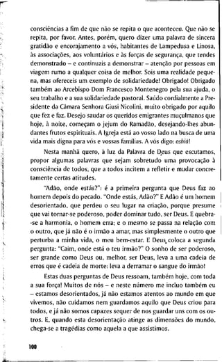 consciências a fim d e q u e não se r e p i t a o q u e a c o n t e c e u . Q u e não s e
r e p i t a , p o r f a v o r . A n t e s , porém, q u e r o d i z e r u m a p a l a v r a d e s i n c e r a
gratidão e e n c o r a j a m e n t o a vós, h a b i t a n t e s d e L a m p e d u s a e L i n o s a ,
às associações, a o s voluntários e às forças d e segurança, q u e t e n d e s
d e m o n s t r a d o - e c o n t i n u a i s a d e m o n s t r a r - atenção p o r p e s s o a s e m
v i a g e m r u m o a q u a l q u e r c o i s a d e m e l h o r . S o i s u m a r e a l i d a d e p e q u e -
n a , m a s o f e r e c e i s u m e x e m p l o d e s o l i d a r i e d a d e ! O b r i g a d o ! O b r i g a d o
também a o A r c e b i s p o D o m F r a n c e s c o I V I o n t e n e g r o p e l a s u a a j u d a , o
s e u t r a b a l h o e a s u a s o l i d a r i e d a d e p a s t o r a l . Saúdo c o r d i a l m e n t e a P r e -
s i d e n t e d a Câmara S e n h o r a G i u s i N i c o l i n i , m u i t o o b r i g a d o p o r a q u i l o
q u e f e z e f a z . D e s e j o s a u d a r o s q u e r i d o s e m i g r a n t e s muçulmanos q u e
h o j e , à n o i t e , começam o j e j u m d o Ramadão, d e s e j a n d o - l h e s a b u n -
d a n t e s f r u t o s e s p i r i t u a i s . A I g r e j a está a o v o s s o l a d o n a b u s c a d e u m a
v i d a m a i s d i g n a p a r a vós e v o s s a s famílias. A vós d i g o : oshiàl
N e s t a manhã q u e r o , à l u z d a P a l a v r a d e D e u s q u e e s c u t a m o s ,
p r o p o r a l g u m a s p a l a v r a s q u e s e j a m s o b r e t u d o u m a provocação à
consciência d e t o d o s , q u e a t o d o s i n c i t e m a r e f l e t i r e m u d a r c o n c r e -
t a m e n t e c e r t a s a t i t u d e s .
"Adão, o n d e estás?": é a p r i m e i r a p e r g u n t a q u e D e u s f a z a o
h o m e m d e p o i s d o p e c a d o . " O n d e estás, Adão?" E Adão é u m h o m e m
d e s o r i e n t a d o , q u e p e r d e u o s e u l u g a r n a criação, p o r q u e p r e s u m e
q u e v a i t o r n a r - s e p o d e r o s o , p o d e r d o m i n a r t u d o , s e r D e u s . E q u e b r a -
-se a h a r m o n i a , o h o m e m e r r a ; e o m e s m o s e p a s s a n a relação c o m
o o u t r o , q u e já não é o irmão a a m a r , m a s s i m p l e s m e n t e o o u t r o q u e
p e r t u r b a a m i n h a v i d a , o m e u b e m - e s t a r . E D e u s , c o l o c a a s e g u n d a
p e r g u n t a : " C a i m , o n d e está o t e u irmão?" O s o n h o d e s e r p o d e r o s o ,
s e r g r a n d e c o m o D e u s o u , m e l h o r , s e r D e u s , l e v a a u m a c a d e i a d e
e r r o s q u e é c a d e i a d e m o r t e : l e v a a d e r r a m a r o s a n g u e d o irmão!
E s t a s d u a s p e r g u n t a s d e D e u s r e s s o a m , também h o j e , c o m t o d a
a s u a força! M u i t o s d e nós - e n e s t e número m e i n c l u o também e u
- e s t a m o s d e s o r i e n t a d o s , já não e s t a m o s a t e n t o s a o m u n d o e m q u e
v i v e m o s , não c u i d a m o s n e m g u a r d a m o s a q u i l o q u e D e u s c r i o u p a r a
t o d o s , e já não s o m o s c a p a z e s s e q u e r d e n o s g u a r d a r u n s c o m o s o u -
t r o s . E, q u a n d o e s t a desorientação a t i n g e a s dimensões d o m u n d o ,
c h e g a - s e a tragédias c o m o a q u e l a a q u e a s s i s t i m o s .
100
 