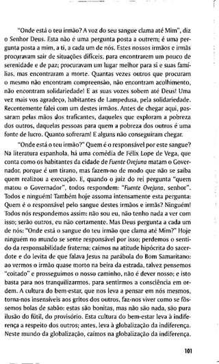 " O n d e está o t e u irmão? A v o z d o s e u s a n g u e c l a m a até M i m " , d i z
o S e n h o r D e u s . E s t a não é u m a p e r g u n t a p o s t a a o u t r e m ; é u m a p e r -
g u n t a p o s t a a m i m , a t i , a c a d a u m d e nós. E s t e s n o s s o s irmãos e irmãs
p r o c u r a v a m s a i r d e situações difíceis, p a r a e n c o n t r a r e m u m p o u c o d e
s e r e n i d a d e e d e p a z ; p r o c u r a v a m u m l u g a r m e l h o r p a r a si e s u a s famí-
lias, m a s e n c o n t r a r a m a m o r t e . Q u a n t a s v e z e s o u t r o s q u e p r o c u r a m
o m e s m o não e n c o n t r a m compreensão, não e n c o n t r a m a c o l h i m e n t o ,
não e n c o n t r a m s o l i d a r i e d a d e ! E a s s u a s v o z e s s o b e m até D e u s ! U m a
v e z m a i s v o s agradeço, h a b i t a n t e s d e L a m p e d u s a , p e l a s o l i d a r i e d a d e .
R e c e n t e m e n t e f a l e i c o m u m d e s t e s irmãos. A n t e s d e c h e g a r a q u i , p a s -
s a r a m p e l a s mãos d o s t r a f i c a n t e s , d a q u e l e s q u e e x p l o r a m a p o b r e z a
d o s o u t r o s , d a q u e l a s p e s s o a s p a r a q u e m a p o b r e z a d o s o u t r o s é u m a
f o n t e d e l u c r o . Q u a n t o s o f r e r a m ! E a l g u n s não c o n s e g u i r a m c h e g a r .
" O n d e está o t e u irmão?" Q u e m é o responsável p o r e s t e s a n g u e ?
N a l i t e r a t u r a e s p a n h o l a , há u m a comédia d e Félix L o p e d e V e g a , q u e
c o n t a c o m o o s h a b i t a n t e s d a c i d a d e d e Fuente Ovejuna m a t a m o G o v e r -
n a d o r , p o r q u e é u m t i r a n o , m a s f a z e m - n o d e m o d o q u e não se s a i b a
q u e m r e a l i z o u a execução. E, q u a n d o o j u i z d o r e i p e r g u n t a " q u e m
m a t o u o G o v e r n a d o r " , t o d o s r e s p o n d e m : "Fuente Ovejuna, s e n h o r " .
T o d o s e ninguém! Também h o j e a s s o m a i n t e n s a m e n t e e s t a p e r g u n t a :
Q u e m é o responsável p e l o s a n g u e d e s t e s irmãos e irmãs? Ninguém!
T o d o s nós r e s p o n d e m o s a s s i m : não s o u e u , não t e n h o n a d a a v e r c o m
i s s o ; serão o u t r o s , e u não c e r t a m e n t e . M a s D e u s p e r g u n t a a c a d a u m
d e nós: " O n d e está o s a n g u e d o t e u irmão q u e c l a m a até M i m ? " H o j e
ninguém n o m u n d o se s e n t e responsável p o r i s s o ; p e r d e m o s o s e n t i -
d o d a r e s p o n s a b i l i d a d e f r a t e r n a ; caímos n a a t i t u d e hipócrita d o s a c e r -
d o t e e d o l e v i t a d e q u e f a l a v a J e s u s n a parábola d o B o m S a m a r i t a n o :
a o v e r m o s o irmão q u a s e m o r t o n a b e i r a d a e s t r a d a , t a l v e z p e n s e m o s
" c o i t a d o " e p r o s s e g u i m o s o n o s s o c a m i n h o , não é d e v e r n o s s o ; e i s t o
b a s t a p a r a n o s tranqüilizarmos, p a r a s e n t i r m o s a consciência e m o r -
d e m . A c u l t u r a d o b e m - e s t a r , q u e n o s l e v a a p e n s a r e m nós m e s m o s ,
t o r n a - n o s insensíveis a o s g r i t o s d o s o u t r o s , f a z - n o s v i v e r c o m o se fôs-
s e m o s b o l a s d e sabão: e s t a s são b o n i t a s , m a s não são n a d a , são p u r a
ilusão d o fútil, d o provisório. E s t a c u l t u r a d o b e m - e s t a r l e v a à i n d i f e -
rença a r e s p e i t o d o s o u t r o s ; a n t e s , l e v a à globalização d a indiferença.
N e s t e m u n d o d a globalização, caímos n a globalização d a indiferença.
101
 