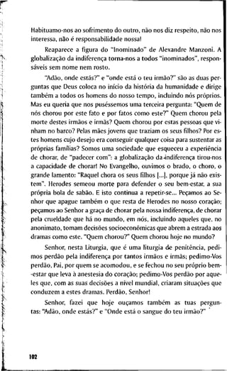 H a b i t u a m o - n o s a o s o f r i m e n t o d o o u t r o , não n o s d i z r e s p e i t o , não n o s
i n t e r e s s a , não é r e s p o n s a b i l i d a d e n o s s a !
R e a p a r e c e a f i g u r a d o " I n o m i n a d o " d e A l e x a n d r e I V I a n z o n i . A
globalização d a indiferença t o r n a - n o s a t o d o s " i n o m i n a d o s " , r e s p o n -
sáveis s e m n o m e n e m r o s t o .
"Adão, o n d e estás?" e " o n d e está o t e u irmão?" são as d u a s p e r -
g u n t a s q u e D e u s c o l o c a n o início d a história d a h u m a n i d a d e e d i r i g e
também a t o d o s o s h o m e n s d o n o s s o t e m p o , i n c l u i n d o nós próprios.
iVIas e u q u e r i a q u e n o s puséssemos u m a t e r c e i r a p e r g u n t a : " Q u e m d e
nós c h o r o u p o r e s t e f a t o e p o r f a t o s c o m o e s t e ? " Q u e m c h o r o u p e l a
m o r t e d e s t e s irmãos e irmãs? Q u e m c h o r o u p o r e s t a s p e s s o a s q u e v i -
n h a m n o b a r c o ? Pelas mães j o v e n s q u e t r a z i a m o s s e u s f i l h o s ? P o r es-
t e s h o m e n s c u j o d e s e j o e r a c o n s e g u i r q u a l q u e r c o i s a p a r a s u s t e n t a r as
próprias famílias? S o m o s u m a s o c i e d a d e q u e e s q u e c e u a experiência
d e c h o r a r , d e " p a d e c e r c o m " : a globalização da'indiferença t i r o u - n o s
a c a p a c i d a d e d e c h o r a r ! N o E v a n g e l h o , o u v i m o s o b r a d o , o c h o r o , o
g r a n d e l a m e n t o : " R a q u e l c h o r a o s s e u s f i l h o s [...], p o r q u e já não e x i s -
t e m " . H e r o d e s s e m e o u m o r t e p a r a d e f e n d e r o s e u b e m - e s t a r , a s u a
própria b o l a d e sabão. E i s t o c o n t i n u a a r e p e t i r - s e . . . P e c a m o s a o Se-
n h o r q u e a p a g u e também o q u e r e s t a d e H e r o d e s n o n o s s o coração;
p e c a m o s a o S e n h o r a graça d e c h o r a r p e l a n o s s a indiferença, d e c h o r a r
p e l a c r u e l d a d e q u e há n o m u n d o , e m nós, i n c l u i n d o a q u e l e s q u e , n o
a n o n i m a t o , t o m a m decisões socioeconômicas q u e a b r e m a e s t r a d a a o s
d r a m a s c o m o e s t e . " Q u e m c h o r o u ? " Q u e m c h o r o u h o j e n o m u n d o ?
S e n h o r , n e s t a L i t u r g i a , q u e é u m a l i t u r g i a d e penitência, p e d i -
m o s perdão p e l a indiferença p o r t a n t o s irmãos e irmãs; p e d i m o - V o s
perdão. P a i , p o r q u e m se a c o m o d o u , e se f e c h o u n o s e u próprio b e m -
- e s t a r q u e l e v a à a n e s t e s i a d o coração; p e d i m o - V o s perdão p o r a q u e -
les q u e , c o m as s u a s decisões a nível m u n d i a l , c r i a r a m situações q u e
c o n d u z e m a e s t e s d r a m a s . Perdão, S e n h o r !
S e n h o r , f a z e i q u e h o j e ouçamos também a s t u a s p e r g u n -
t a s : "Adão, o n d e estás?" e " O n d e está o s a n g u e d o t e u irmão?"
102
 