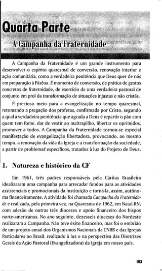 A C a m p a n h a d a F r a t e r n i d a d e é u m g r a n d e i n s t r u m e n t o p a r a
d e s e n v o l v e r o espírito q u a r e s m a l d e conversão, renovação i n t e r i o r e
ação comunitária, c o m o a v e r d a d e i r a penitência q u e D e u s q u e r d e nós
e m preparação à Pásòoa. É m o m e n t o d e conversão, d e prática d e g e s t o s
c o n c r e t o s d e f r a t e r n i d a d e , d e exercício d e u m a v e r d a d e i r a p a s t o r a l d e
c o n j u n t o e m p r o l d a transformação d e situações i n j u s t a s e não cristãs.
E p r e c i o s o m e i o p a r a a evangelização n o t e m p o q u a r e s m a l ,
r e t o m a n d o a pregação d o s p r o f e t a s , c o n f i r m a d a p o r C r i s t o , s e g u n d o
a q u a l a v e r d a d e i r a penitência q u e a g r a d a a D e u s é r e p a r t i r o pão c o m
q u e m t e m f o m e , d a r d e v e s t i r a o m a l t r a p i l h o , l i b e r t a r o s o p r i m i d o s ,
p r o m o v e r a t o d o s . A C a m p a n h a d a F r a t e r n i d a d e t o r n o u - s e e s p e c i a l
manifestação d e evangelização l i b e r t a d o r a , p r o v o c a n d o , a o m e s m o
t e m p o , a renovação d a v i d a d a I g r e j a e a transformação d a s o c i e d a d e ,
a p a r t i r d e p r o b l e m a ^ específicos, t r a t a d o s à l u z d o P r o j e t o d e D e u s .
1 . N a t u r e z a e histórico d a C F
E m 1 9 6 1 , três p a d r e s responsáveis p e l a C a r i t a s B r a s i l e i r a
i d e a l i z a r a m u m a c a m p a n h a p a r a a r r e c a d a r f u n d o s p a r a as a t i v i d a d e s
a s s i s t e n c i a i s e p r o m o c i o n a i s d a instituição e torná-la, a s s i m , autôno-
m a f i n a n c e i r a m e n t e . A a t i v i d a d e f o i c h a m a d a Campanha da Fraternida-
de e r e a l i z a d a , p e l a p r i m e i r a v e z , n a Q u a r e s m a d e 1 9 6 2 , e m N a t a l - R N ,
c o m adesão d e o u t r a s três d i o c e s e s e a p o i o financeiro d o s b i s p o s
n o r t e - a m e r i c a n o s . N o a n o s e g u i n t e , d e z e s s e i s d i o c e s e s d o N o r d e s t e
r e a l i z a r a m a C a m p a n h a . Não t e v e êxito financeiro, m a s f o i o embrião
d e u m p r o j e t o a n u a l d o s O r g a n i s m o s N a c i o n a i s d a C N B B e d a s I g r e j a s
P a r t i c u l a r e s n o B r a s i l , r e a l i z a d o à l u z e n a p e r s p e c t i v a d a s D i r e t r i z e s
G e r a i s d a Ação P a s t o r a l ( E v a n g e l i z a d o r a ) d a I g r e j a e m n o s s o país.
103
 