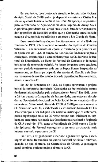 E m s e u início, t e v e d e s t a c a d a atuação o S e c r e t a r i a d o N a c i o n a l
d e Ação S o c i a l d a C N B B , s o b c u j a dependência e s t a v a a C a r i t a s Bra-
s i l e i r a , q u e f o r a f u n d a d a n o B r a s i l e m 1 9 5 7 . N a época, o responsável
p e l o S e c r e t a r i a d o d e Ação S o c i a l e r a d o m Eugênio d e Araújo Sales,
e, p o r i s s o , p r e s i d e n t e d a C a r i t a s B r a s i l e i r a . O f a t o d e s e r a d m i n i s t r a -
d o r apostólico d e N a t a l - R N e x p l i c a q u e a C a m p a n h a t e n h a i n i c i a d o
n a q u e l a circunscrição eclesiástica e e m t o d o o R i o G r a n d e d o N o r t e .
E s s e p r o j e t o f o i lançado, e m âmbito n a c i o n a l , n o d i a 2 6 d e de-
z e m b r o d e 1 9 6 3 , s o b o i m p u l s o r e n o v a d o r d o espírito d o C o n c i l i o
V a t i c a n o I I , e m a n d a m e n t o n a época, e r e a l i z a d o p e l a p r i m e i r a v e z
n a Q u a r e s m a d e 1 9 6 4 . O t e m p o d o C o n c i l i o f o i f u n d a m e n t a l p a r a a
concepção, estruturação e e n c a m i n h a m e n t o s d a CF, d o P l a n o d e Pas-
t o r a l d e Emergência, d o P l a n o d e P a s t o r a l d e C o n j u n t o e d e o u t r a s
i n i c i a t i v a s d e renovação e c l e s i a l . A o l o n g o d e q u a t r o a n o s s e g u i d o s ,
p o r u m período e x t e n s o e m c a d a u m , o s b i s p o s f i c a r a m h o s p e d a d o s na
m e s m a casa, e m R o m a , p a r t i c i p a n d o d a s sessões d o C o n c i l i o e d e diver-
s o s m o m e n t o s d e reunião, e s t u d o , t r o c a d e experiências. N e s s e c o n t e x t o ,
n a s c e u e c r e s c e u a C E
E m 2 0 d e d e z e m b r o d e 1 9 6 4 , o s b i s p o s a p r o v a r a m o p r o j e t o
i n i c i a l d a c a m p a n h a , i n t i t u l a d o " C a m p a n h a d a F r a t e r n i d a d e : p o n t o s
f u n d a m e n t a i s a p r e c i a d o s p e l o e p i s c o p a d o e m R o m a " . E m 1 9 6 5 , t a n t o
a C a r i t a s q u a n t o a C a m p a n h a d a F r a t e r n i d a d e , q u e e s t a v a m v i n c u l a -
d a s a o S e c r e t a r i a d o N a c i o n a l d e Ação S o c i a l , f o r a m v i n c u l a d a s d i r e -
t a m e n t e a o S e c r e t a r i a d o G e r a l d a C N B B . A C N B B , p a s s o u a a s s u m i r a
C R N e s s a transição, f o i e s t a b e l e c i d a a estruturação básica d a C F E m
1 9 6 7 começou a s e r r e d i g i d o u m subsídio, m a i o r q u e o s a n t e r i o r e s ,
p a r a a organização a n u a l d a C F N e s s e m e s m o a n o , i n i c i a r a m - s e , t a m -
bém, o s e n c o n t r o s n a c i o n a i s d a s Coordenações N a c i o n a l e R e g i o n a i s
d a C F A p a r t i r d e 1 9 7 1 , t a n t o a Presidência d a C N B B c o m o a C o m i s -
são E p i s c o p a l d e P a s t o r a l começaram a t e r u m a participação m a i s
i n t e n s a e m t o d o o p r o c e s s o d a C R
E m 1 9 7 0 , a C F g a n h o u u m e s p e c i a l e s i g n i f i c a t i v o a p o i o : a m e n -
s a g e m d o P a p a , t r a n s m i t i d a e m c a d e i a n a c i o n a l d e rádio e televisão,
q u a n d o d e s u a a b e r t u r a , n a Q u a r t a - f e i r a d e C i n z a s . A m e n s a g e m
p a p a l c o n t i n u a e n r i q u e c e n d o a a b e r t u r a d a C R
104
 