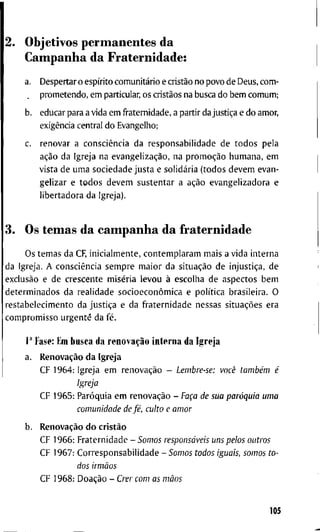 2. O b j e t i v o s p e r m a n e n t e s d a
C a m p a n h a d a F r a t e r n i d a d e :
a. D e s p e r t a r o espírito comunitário e cristão n o p o v o d e D e u s , c o m -
p r o m e t e n d o , e m particular, o s cristãos n a b u s c a d o b e m c o m u m ;
b. e d u c a r p a r a a v i d a e m f r a t e r n i d a d e , a p a r t i r d a justiça e d o a m o r ,
exigência c e n t r a l d o E v a n g e l h o ;
c. r e n o v a r a consciência d a r e s p o n s a b i l i d a d e d e t o d o s p e l a
ação d a I g r e j a n a evangelização, n a promoção h u m a n a , e m
v i s t a d e u m a s o c i e d a d e j u s t a e solidária ( t o d o s d e v e m e v a n -
g e l i z a r e t o d o s d e v e m s u s t e n t a r a ação e v a n g e l i z a d o r a e
l i b e r t a d o r a d a I g r e j a ) .
3. O s t e m a s d a c a m p a n h a d a f r a t e r n i d a d e
O s t e m a s d a CF, i n i c i a l m e n t e , c o n t e m p l a r a m m a i s a v i d a i n t e r n a
d a I g r e j a . A consciência s e m p r e m a i o r d a situação d e injustiça, d e
exclusão e d e c r e s c e n t e miséria l e v o u à e s c o l h a d e a s p e c t o s b e m
d e t e r m i n a d o s d a r e a l i d a d e socioeconômica e política b r a s i l e i r a . O
r e s t a b e l e c i m e n t o d a justiça e d a f r a t e r n i d a d e n e s s a s situações e r a
c o m p r o m i s s o u r g e n t e d a fé.
1" F a s e : E m b u s c a d a renovação i n t e r n a d a I g r e j a
a. Renovação d a I g r e j a
C F 1 9 6 4 : I g r e j a e m renovação - Lembre-se: você também é
Igreja
C F 1 9 6 5 : Paróquia e m renovação - Faça de sua paróquia uma
comunidade de fé, culto e amor
h. Renovação d o cristão
C F 1 9 6 6 : F r a t e r n i d a d e - Somos responsáveis uns pelos outros
C F 1 9 6 7 : C o r r e s p o n s a b i l i d a d e - Somos todos iguais, somos to-
dos irmãos
C F 1 9 6 8 : Doação - Crer com as mãos
105
 