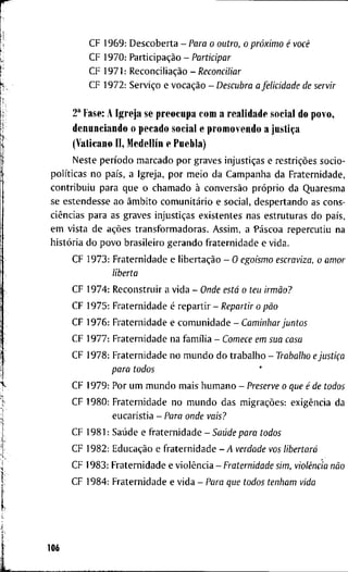 C F 1 9 6 9 : D e s c o b e r t a - Para o outro, o próximo é você
C F 1 9 7 0 : Participação - Participar
C F 1 9 7 1 : Reconciliação -/?econcí7íflr
C F 1 9 7 2 : Serviço e vocação - Descubra a felicidade de servir
2" F a s e : A I g r e j a s e p r e o c u p a c o m a r e a l i d a d e s o c i a l d o p o v o ,
d e n u n c i a n d o o p e c a d o s o c i a l e p r o m o v e n d o a justiça
(Vaticano I I , Medellín e P u e b l a )
N e s t e período m a r c a d o p o r g r a v e s injustiças e restrições s o c i o -
políticas n o país, a I g r e j a , p o r m e i o d a C a m p a n h a d a F r a t e r n i d a d e ,
c o n t r i b u i u p a r a q u e o c h a m a d o à conversão próprio d a Q u a r e s m a
se e s t e n d e s s e a o âmbito comunitário e s o c i a l , d e s p e r t a n d o as c o n s -
ciências p a r a a s g r a v e s injustiças e x i s t e n t e s n a s e s t r u t u r a s d o país,
e m v i s t a d e ações t r a n s f o r m a d o r a s . A s s i m , a Páscoa r e p e r c u t i u n a
história d o p o v o b r a s i l e i r o g e r a n d o f r a t e r n i d a d e e v i d a .
C F 1 9 7 3 : F r a t e r n i d a d e e libertação - O egoísmo escraviza, o amor
liberta
C F 1 9 7 4 : R e c o n s t r u i r a v i d a - Onde está o teu irmão?
C F 1 9 7 5 : F r a t e r n i d a d e é r e p a r t i r - Repartir o pão
C F 1 9 7 6 : F r a t e r n i d a d e e c o m u n i d a d e - Caminhar juntos
C F 1 9 7 7 : F r a t e r n i d a d e n a família - Comece em sua casa
C F 1 9 7 8 : F r a t e r n i d a d e n o m u n d o d o t r a b a l h o - Trabalho e justiça
para todos
C F 1 9 7 9 : P o r u m m u n d o m a i s h u m a n o - Preserve o que é de todos
C F 1 9 8 0 : F r a t e r n i d a d e n o m u n d o d a s migrações: exigência d a
e u c a r i s t i a - Para onde vais?
C F 1 9 8 1 : Saúde e f r a t e r n i d a d e - Saúde para todos
C F 1 9 8 2 : Educação e f r a t e r n i d a d e - y 4 verdade vos libertará
C F 1 9 8 3 : F r a t e r n i d a d e e violência - Fraternidade sim, violência não
C F 1 9 8 4 : F r a t e r n i d a d e e v i d a - Para que todos tenham vida
106
 