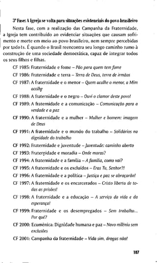 3" Fase: A Igreja s e volta para situações existenciais d o povo brasileiro
N e s t a f a s e , c o m a realização d a s C a m p a n h a d a F r a t e r n i d a d e ,
a I g r e j a t e m contribuído a o e v i d e n c i a r situações q u e c a u s a m s o f r i -
m e n t o e m o r t e e m m e i o a o p o v o b r a s i l e i r o , n e m s e m p r e p e r c e b i d a s
p o r t o d o l s . É q u a n d o o B r a s i l r e e n c o n t r a s e u l o n g o c a m i n h o r u m o à
construção d e u m a s o c i e d a d e democrática, c a p a z d e i n t e g r a r t o d o s
o s s e u s f i l h o s e f i l h a s .
C F 1 9 8 5 : F r a t e r n i d a d e e f o m e - Pão para quem tem fome
C F 1 9 8 6 : F r a t e r n i d a d e e t e r r a - Terra de Deus, terra de irmãos
C F 1 9 8 7 : A f r a t e r n i d a d e e o m e n o r - Quem acolhe o menor, a Mim
acolhe
C F 1 9 8 8 : A f r a t e r n i d a d e e o n e g r o - Ouvi o clamor deste povo!
C F 1 9 8 9 : A f r a t e r n i d a d e e a comunicação - Comunicação para a
verdade e a paz
C F 1 9 9 0 : A f r a t e r n i d a d e e a m u l h e r - Mulher e homem: imagem
de Deus
C F 1 9 9 1 : A f r a t e r n i d a d e e o m u n d o d o t r a b a l h o - Solidários na
dignidade do trabalho
C F 1 9 9 2 : F r a t e r n i d a d e e j u v e n t u d e - J u v e n t u d e : caminho aberto
C F 1 9 9 3 : F r a t e r n i d a d e e m o r a d i a - Onde moras?
C F 1 9 9 4 : A f r a t e r n i d a d e e a família - y 4 / a m / I i a , como vai?
C F 1 9 9 5 : A f r a t e r n i d a d e e o s excluídos - Eras Tu, Senhor?!
C F 1 9 9 6 : A f r a t e r n i d a d e e a política -Justiça e paz se abraçarão!
C F 1 9 9 7 : A f r a t e r n i d a d e e o s e n c a r c e r a d o s - Cristo liberta de to-
das as prisões!
C F 1 9 9 8 : A f r a t e r n i d a d e e a educação - A serviço da vida e da
esperança!
C F 1 9 9 9 : F r a t e r n i d a d e e o s d e s e m p r e g a d o s - Sem trabalho...
Por quê?
C F 2 0 0 0 : Ecumênica: D i g n i d a d e h u m a n a e p a z - Aíovo milênio sem
exclusões
C F 2 0 0 1 : C a m p a n h a d a f r a t e r n i d a d e - Vida sim, drogas não!
107
 