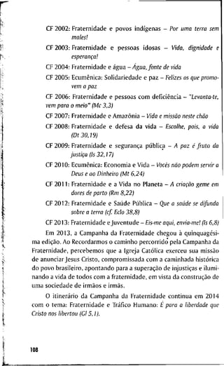 C F 2 0 0 2 : F r a t e r n i d a d e e p o v o s indígenas - Por uma terra sem
males!
C F 2 0 0 3 : F r a t e r n i d a d e e p e s s o a s i d o s a s - Vida, dignidade e
esperança!
C F 2 0 0 4 : F r a t e r n i d a d e e água -Água, fonte de vida
C F 2 0 0 5 : Ecumênica: S o l i d a r i e d a d e e p a z - Felizes os que promo-
vem a paz
C F 2 0 0 6 : F r a t e r n i d a d e e p e s s o a s c o m deficiência - "Levanta-te,
vem para o meio" (Mc 3,3)
C F 2 0 0 7 : F r a t e r n i d a d e e Amazônia - Vida e missão neste chão
C F 2 0 0 8 : F r a t e r n i d a d e e d e f e s a d a v i d a - Escolhe, pois, a vida
(Dt 30,19)
C F 2 0 0 9 : F r a t e r n i d a d e e segurança pública - A paz é fruto da
justiça (Is 32,17)
C F 2 0 1 0 : Ecumênica: E c o n o m i a e V i d a - Vocês não podem servir a
Deus e ao Dinheiro (Mt 6,24)
C F 2 0 1 1 : F r a t e r n i d a d e e a V i d a n o P l a n e t a - A criação geme em
dores de parto (Rm 8,22)
C F 2 0 1 2 : F r a t e r n i d a d e e Saúde Pública - Que a saúde se difunda
sobre a terra (cf Eclo 38,8)
C F 2 0 1 3 : F r a t e r n i d a d e e J u v e n t u d e -£/s-me aqui, envia-me! (Is 6,8)
E m 2 0 1 3 , a C a m p a n h a d a F r a t e r n i d a d e c h e g o u à quinquagési-
m a edição. A o R e c o r d a r m o s o c a m i n h o p e r c o r r i d o p e l a C a m p a n h a d a
F r a t e r n i d a d e , p e r c e b e m o s q u e a I g r e j a Católica e x e r c e u s u a missão
d e a n u n c i a r J e s u s C r i s t o , c o m p r o m i s s a d a c o m a c a m i n h a d a histórica
d o p o v o b r a s i l e i r o , a p o n t a n d o p a r a a superação d e injustiças e i l u m i -
n a n d o a v i d a d e t o d o s c o m a f r a t e r n i d a d e , e m v i s t a d a construção d e
u m a s o c i e d a d e d e irmãos e irmãs.
O itinerário d a C a m p a n h a d a F r a t e r n i d a d e c o n t i n u a e m 2 0 1 4
c o m o t e m a : F r a t e r n i d a d e e Tráfico H u m a n o : É para a liberdade que
Cristo nos libertou (Gl 5,1).
108
 