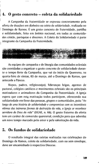 4. O g e s t o c o n c r e t o — c o l e t a d a s o l i d a r i e d a d e
A C a m p a n h a d a F r a t e r n i d a d e s e e x p r e s s a c o n c r e t a m e n t e p e l a
o f e r t a d e doações e m d i n h e i r o n a coleta da solidariedade, r e a l i z a d a n o
D o m i n g o d e R a m o s . É u m g e s t o c o n c r e t o d e f r a t e r n i d a d e , p a r t i l h a
e s o l i d a r i e d a d e , f e i t o e m âmbito n a c i o n a l , e m t o d a s a s c o m u n i d a -
d e s cristãs, paróquias e d i o c e s e s . A C o l e t a d a S o l i d a r i e d a d e é p a r t e
i n t e g r a n t e d a C a m p a n h a d a F r a t e r n i d a d e .
A s e q u i p e s d e c a m p a n h a e d e l i t u r g i a d a s c o m u n i d a d e s e c l e s i a i s
são c o n v i d a d a s a o r g a n i z a r o g e s t o c o n c r e t o d e s o l i d a r i e d a d e d u r a n -
t e o t e m p o f o r t e d a C a m p a n h a , q u e v a i d o início d a Q u a r e s m a , n a
q u a r t a - f e i r a d e c i n z a s , 0 5 d e março, até o D o m i n g o d e R a m o s , q u e
a n t e c e d e a Páscoa.
B i s p o s , p a d r e s , r e l i g i o s o s ( a s ) , lideranças l e i g a s , a g e n t e s d e
p a s t o r a l , colégios católicos e m o v i m e n t o s e c l e s i a i s são o s p r i n c i p a i s
m o t i v a d o r e s e a n i m a d o r e s d a C a m p a n h a d a F r a t e r n i d a d e . A I g r e j a
e s p e r a q u e c o m est§ motivação t o d o s p a r t i c i p e m , o f e r e c e n d o s u a
s o l i d a r i e d a d e e m f a v o r d a s p e s s o a s , g r u p o s e c o m u n i d a d e s , p o i s : "Ao
longo de uma história de solidariedade e compromisso com as incontáveis
vítimas das inúmeras formas de destruição da vida, a Igreja se reconhece
servidora do Deus da vida" ( D G A E , n . 6 6 ) . O g e s t o f r a t e r n o d a o f e r t a
t e m u m caráter d e conversão q u a r e s m a l , condição p a r a q u e a d v e n h a
u m n o v o t e m p o m a r c a d o p e l o a m o r e p e l a valorização d a v i d a .
5. O s f u n d o s d e s o l i d a r i e d a d e
o r e s u l t a d o i n t e g r a l d a s c o l e t a s r e a l i z a d a s n a s celebrações d o
D o m i n g o d e R a m o s , c o l e t a d a s o l i d a r i e d a d e , c o m o u s e m e n v e l o p e ,
d e v e s e r e n c a m i n h a d o à r e s p e c t i v a D i o c e s e .
^ S O U D A K I h D A D E * Jk ^
U b i i l d e 2 0 1 4 Í g ^ Í É ^ ^
109
 