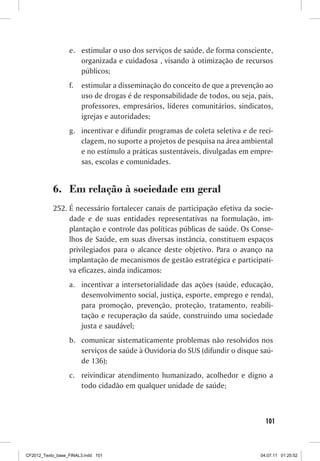 e.	 estimular o uso dos serviços de saúde, de forma consciente,
                      organizada e cuidadosa , visando à otimização de recursos
                      públicos;
                  f.	 estimular a disseminação do conceito de que a prevenção ao
                      uso de drogas é de responsabilidade de todos, ou seja, pais,
                      professores, empresários, líderes comunitários, sindicatos,
                      igrejas e autoridades;
                  g.	 incentivar e difundir programas de coleta seletiva e de reci-
                      clagem, no suporte a projetos de pesquisa na área ambiental
                      e no estímulo a práticas sustentáveis, divulgadas em empre-
                      sas, escolas e comunidades.


           6.	 Em relação à sociedade em geral
           252.	É necessário fortalecer canais de participação efetiva da socie-
                dade e de suas entidades representativas na formulação, im-
                plantação e controle das políticas públicas de saúde. Os Conse-
                lhos de Saúde, em suas diversas instância, constituem espaços
                privilegiados para o alcance deste objetivo. Para o avanço na
                implantação de mecanismos de gestão estratégica e participati-
                va eficazes, ainda indicamos:
                  a.	 incentivar a intersetorialidade das ações (saúde, educação,
                      desenvolvimento social, justiça, esporte, emprego e renda),
                      para promoção, prevenção, proteção, tratamento, reabili-
                      tação e recuperação da saúde, construindo uma sociedade
                      justa e saudável;
                  b.	 comunicar sistematicamente problemas não resolvidos nos
                      serviços de saúde à Ouvidoria do SUS (difundir o disque saú-
                      de 136);
                  c.	 reivindicar atendimento humanizado, acolhedor e digno a
                      todo cidadão em qualquer unidade de saúde;



                                                                                 101



CF2012_Texto_base_FINAL3.indd 101                                              04.07.11 01:25:52
 