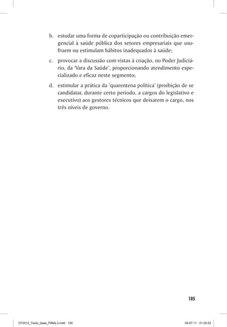b.	 estudar uma forma de coparticipação ou contribuição emer-
                      gencial à saúde pública dos setores empresariais que usu-
                      fruem ou estimulam hábitos inadequados à saúde;
                  c.	 provocar a discussão com vistas à criação, no Poder Judiciá-
                      rio, da ‘Vara da Saúde’, proporcionando atendimento espe-
                      cializado e eficaz neste segmento;
                  d.	 estimular a prática da ‘quarentena política’ (proibição de se
                      candidatar, durante certo período, a cargos do legislativo e
                      executivo) aos gestores técnicos que deixarem o cargo, nos
                      três níveis de governo.




                                                                                 105



CF2012_Texto_base_FINAL3.indd 105                                              04.07.11 01:25:52
 
