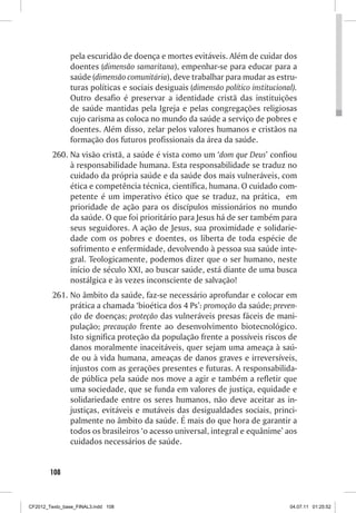 pela escuridão de doença e mortes evitáveis. Além de cuidar dos
                doentes (dimensão samaritana), empenhar-se para educar para a
                saúde (dimensão comunitária), deve trabalhar para mudar as estru-
                turas políticas e sociais desiguais (dimensão político institucional).
                Outro desafio é preservar a identidade cristã das instituições
                de saúde mantidas pela Igreja e pelas congregações religiosas
                cujo carisma as coloca no mundo da saúde a serviço de pobres e
                doentes. Além disso, zelar pelos valores humanos e cristãos na
                formação dos futuros profissionais da área da saúde.
         260.	Na visão cristã, a saúde é vista como um ‘dom que Deus’ confiou
              à responsabilidade humana. Esta responsabilidade se traduz no
              cuidado da própria saúde e da saúde dos mais vulneráveis, com
              ética e competência técnica, científica, humana. O cuidado com-
              petente é um imperativo ético que se traduz, na prática, em
              prioridade de ação para os discípulos missionários no mundo
              da saúde. O que foi prioritário para Jesus há de ser também para
              seus seguidores. A ação de Jesus, sua proximidade e solidarie-
              dade com os pobres e doentes, os liberta de toda espécie de
              sofrimento e enfermidade, devolvendo à pessoa sua saúde inte-
              gral. Teologicamente, podemos dizer que o ser humano, neste
              início de século XXI, ao buscar saúde, está diante de uma busca
              nostálgica e às vezes inconsciente de salvação!
         261.	No âmbito da saúde, faz-se necessário aprofundar e colocar em
              prática a chamada ‘bioética dos 4 Ps’: promoção da saúde; preven-
              ção de doenças; proteção das vulneráveis presas fáceis de mani-
              pulação; precaução frente ao desenvolvimento biotecnológico.
              Isto significa proteção da população frente a possíveis riscos de
              danos moralmente inaceitáveis, quer sejam uma ameaça à saú-
              de ou à vida humana, ameaças de danos graves e irreversíveis,
              injustos com as gerações presentes e futuras. A responsabilida-
              de pública pela saúde nos move a agir e também a refletir que
              uma sociedade, que se funda em valores de justiça, equidade e
              solidariedade entre os seres humanos, não deve aceitar as in-
              justiças, evitáveis e mutáveis das desigualdades sociais, princi-
              palmente no âmbito da saúde. É mais do que hora de garantir a
              todos os brasileiros ‘o acesso universal, integral e equânime’ aos
              cuidados necessários de saúde.


        108



CF2012_Texto_base_FINAL3.indd 108                                                  04.07.11 01:25:52
 