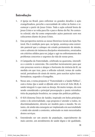 Introdução
           1.	    A Igreja no Brasil, para enfrentar os grandes desafios à ação
                  evangelizadora, percebe a necessidade de voltar às fontes e re-
                  começar a partir de Jesus Cristo. Toda a ação eclesial brota de
                  Jesus Cristo e se volta para Ele e para o Reino do Pai. No contex-
                  to eclesial, não há como empreender ações pastorais sem nos
                  colocarmos diante de Jesus Cristo.
           2.	    Esta perspectiva norteia as novas Diretrizes Gerais da Ação Pas-
                  toral. Ela é condição para que, na Igreja, aconteça uma conver-
                  são pastoral que a coloque em estado permanente de missão,
                  com o advento de inúmeros discípulos missionários, enraizados
                  em critérios sólidos para ver, julgar e agir no enfrentamento dos
                  problemas concretos e urgentes da vida de nosso povo.
           3.	    A Campanha da Fraternidade, celebrada na quaresma, intensifi-
                  ca o convite à conversão. Ela contribui incisivamente para que
                  este processo ocorra e alargue o horizonte da vivência da fé, na
                  medida em que traz, para a reflexão eclesial, temas de cunho
                  social, portadores de sinais de morte, para suscitar ações trans-
                  formadoras, segundo o Evangelho.
           4.	    Nesse ano, o tema proposto é “Fraternidade e a Saúde Pública”,
                  com o lema: Que a saúde se difunda sobre a terra (cf. Eclo 38,8). A
                  saúde integral é o que mais se deseja. Há muito tempo, ela vem
                  sendo considerada a principal preocupação e pauta reivindica-
                  tória da população brasileira, no campo das políticas públicas.
           5.	    O SUS (Sistema Único de Saúde), inspirado em belos princípios
                  como o da universalidade, cuja proposta é atender a todos, in-
                  discriminadamente, deveria ser modelo para o mundo. No en-
                  tanto, ele ainda não conseguiu ser implantado em sua totalidade
                  e ainda não atende a contento, sobretudo os mais necessitados
                  destes serviços.
           6.	    Entendendo ser um anseio da população, especialmente da
                  mais carente, um atendimento de saúde digno e de qualidade,
                                                                                   11



CF2012_Texto_base_FINAL3.indd 11                                                04.07.11 01:25:43
 