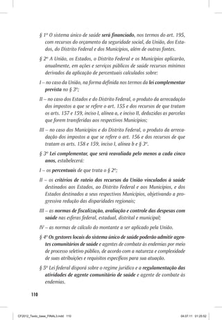 § 1º O sistema único de saúde será financiado, nos termos do art. 195,
                 com recursos do orçamento da seguridade social, da União, dos Esta-
                 dos, do Distrito Federal e dos Municípios, além de outras fontes.
              § 2º A União, os Estados, o Distrito Federal e os Municípios aplicarão,
                 anualmente, em ações e serviços públicos de saúde recursos mínimos
                 derivados da aplicação de percentuais calculados sobre:
              I – no caso da União, na forma definida nos termos da lei complementar
                 prevista no § 3º;
              II – no caso dos Estados e do Distrito Federal, o produto da arrecadação
                  dos impostos a que se refere o art. 155 e dos recursos de que tratam
                  os arts. 157 e 159, inciso I, alínea a, e inciso II, deduzidas as parcelas
                  que forem transferidas aos respectivos Municípios;
              III – no caso dos Municípios e do Distrito Federal, o produto da arreca-
                  dação dos impostos a que se refere o art. 156 e dos recursos de que
                  tratam os arts. 158 e 159, inciso I, alínea b e § 3º.
              § 3º Lei complementar, que será reavaliada pelo menos a cada cinco
                 anos, estabelecerá:
              I – os percentuais de que trata o § 2º;
              II – os critérios de rateio dos recursos da União vinculados à saúde
                 destinados aos Estados, ao Distrito Federal e aos Municípios, e dos
                 Estados destinados a seus respectivos Municípios, objetivando a pro-
                 gressiva redução das disparidades regionais;
              III – as normas de fiscalização, avaliação e controle das despesas com
                  saúde nas esferas federal, estadual, distrital e municipal;
              IV – as normas de cálculo do montante a ser aplicado pela União.
              § 4º Os gestores locais do sistema único de saúde poderão admitir agen-
                 tes comunitários de saúde e agentes de combate às endemias por meio
                 de processo seletivo público, de acordo com a natureza e complexidade
                 de suas atribuições e requisitos específicos para sua atuação.
              § 5º Lei federal disporá sobre o regime jurídico e a regulamentação das
                 atividades de agente comunitário de saúde e agente de combate às
                 endemias.

        110



CF2012_Texto_base_FINAL3.indd 110                                                        04.07.11 01:25:52
 