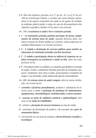 § 6º Além das hipóteses previstas no § 1º do art. 41 e no § 4º do art.
                   169 da Constituição Federal, o servidor que exerça funções equiva-
                   lentes às de agente comunitário de saúde ou de agente de combate
                   às endemias poderá perder o cargo em caso de descumprimento dos
                   requisitos específicos, fixados em lei, para o seu exercício.
                Art. 199. A assistência à saúde é livre à iniciativa privada.
                § 1º - As instituições privadas poderão participar de forma comple-
                  mentar do sistema único de saúde, segundo diretrizes deste, me-
                  diante contrato de direito público ou convênio, tendo preferência as
                  entidades filantrópicas e as sem fins lucrativos.
                § 2º - É vedada a destinação de recursos públicos para auxílios ou
                  subvenções às instituições privadas com fins lucrativos.
                § 3º - É vedada a participação direta ou indireta de empresas ou ca-
                   pitais estrangeiros na assistência à saúde no País, salvo nos casos
                   previstos em lei.
                § 4º - A lei disporá sobre as condições e os requisitos que facilitem a remoção
                   de órgãos, tecidos e substâncias humanas para fins de transplante, pes-
                   quisa e tratamento, bem como a coleta, processamento e transfusão de
                   sangue e seus derivados, sendo vedado todo tipo de comercialização.
                Art. 200. Ao sistema único de saúde compete, além de outras atribui-
                  ções, nos termos da lei:
                I - controlar e fiscalizar procedimentos, produtos e substâncias de in-
                    teresse para a saúde e participar da produção de medicamentos,
                    equipamentos, imunobiológicos, hemoderivados e outros insumos;
                II - executar as ações de vigilância sanitária e epidemiológica, bem
                    como as de saúde do trabalhador;
                III - ordenar a formação de recursos humanos na área de saúde;
                IV - participar da formulação da política e da execução das ações de
                   saneamento básico;
                V - incrementar em sua área de atuação o desenvolvimento científico e
                   tecnológico;

                                                                                            111



CF2012_Texto_base_FINAL3.indd 111                                                         04.07.11 01:25:52
 