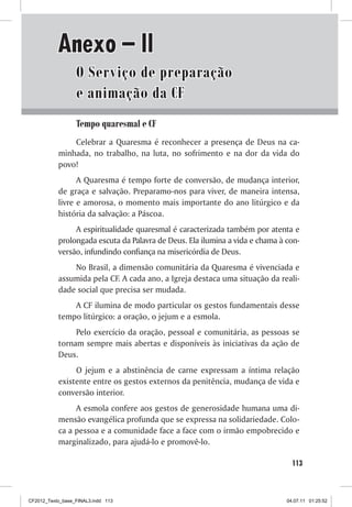 Anexo – II
                  O Serviço de preparação
                  e animação da CF
                  Tempo quaresmal e CF
               Celebrar a Quaresma é reconhecer a presença de Deus na ca-
           minhada, no trabalho, na luta, no sofrimento e na dor da vida do
           povo!
                 A Quaresma é tempo forte de conversão, de mudança interior,
           de graça e salvação. Preparamo-nos para viver, de maneira intensa,
           livre e amorosa, o momento mais importante do ano litúrgico e da
           história da salvação: a Páscoa.
                A espiritualidade quaresmal é caracterizada também por atenta e
           prolongada escuta da Palavra de Deus. Ela ilumina a vida e chama à con-
           versão, infundindo confiança na misericórdia de Deus.
               No Brasil, a dimensão comunitária da Quaresma é vivenciada e
           assumida pela CF. A cada ano, a Igreja destaca uma situação da reali-
           dade social que precisa ser mudada.
               A CF ilumina de modo particular os gestos fundamentais desse
           tempo litúrgico: a oração, o jejum e a esmola.
                Pelo exercício da oração, pessoal e comunitária, as pessoas se
           tornam sempre mais abertas e disponíveis às iniciativas da ação de
           Deus.
                O jejum e a abstinência de carne expressam a íntima relação
           existente entre os gestos externos da penitência, mudança de vida e
           conversão interior.
                A esmola confere aos gestos de generosidade humana uma di-
           mensão evangélica profunda que se expressa na solidariedade. Colo-
           ca a pessoa e a comunidade face a face com o irmão empobrecido e
           marginalizado, para ajudá-lo e promovê-lo.

                                                                                113



CF2012_Texto_base_FINAL3.indd 113                                             04.07.11 01:25:52
 