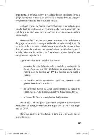 importante. A reflexão sobre a realidade latino-americana levou a
           Igreja a enfrentar o desafio da pobreza e a necessidade de uma pre-
           sença transformadora nas estruturas sociais.

                 As Conferências de Puebla e Santo Domingo e a exortação pós-
           sinodal Ecclesia in America acentuaram ainda mais a dimensão so-
           cial da fé e da vivência cristã, criando-se um clima de comunhão e
           participação.

                Os temas da CF, inicialmente, contemplaram mais a vida interna
           da Igreja. A consciência sempre maior da situação de injustiça, de
           exclusão e de crescente miséria levou à escolha de aspectos bem
           determinados da realidade socioeconômica e política brasileira. O
           restabelecimento da justiça e da fraternidade nessas situações era
           compromisso urgente da fé.

                  Alguns critérios para a escolha dos temas:

                  •	 aspectos da vida da Igreja e da sociedade: o centenário da
                     Rerum Novarum, em 1991 (Solidários na dignidade do tra-
                     balho), Ano da Família, em 1994 (A família, como vai?), e
                     outros;

                  •	 os desafios sociais, econômicos, políticos, culturais e reli-
                     giosos da realidade brasileira;

                  •	 as Diretrizes Gerais da Ação Evangelizadora da Igreja no
                     Brasil e os documentos do Magistério Universal da Igreja;

                  •	 a Palavra de Deus e as exigências da Quaresma.

                Desde 1971, há uma participação mais ampla das comunidades,
           paróquias e dioceses, que enviam suas sugestões de temas aos regio-
           nais da CNBB.

               Os temas podem ser divididos em três fases, ao longo desses
           quarenta anos.

                                                                                117



CF2012_Texto_base_FINAL3.indd 117                                             04.07.11 01:25:52
 