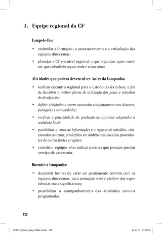 1.	 Equipe regional da CF

                Compete-lhe:
                •	 estimular a formação, o assessoramento e a articulação das
                   equipes diocesanas;
                •	 planejar a CF em nível regional: o que organizar, quem envol-
                   ver, que calendário seguir, onde e como atuar.


                Atividades que poderá desenvolver Antes da Campanha:
                •	 realizar encontro regional para o estudo do Texto-base, a fim
                   de descobrir a melhor forma de utilização das peças e subsídios
                   de divulgação;
                •	 definir atividades a serem assumidas conjuntamente nas dioceses,
                   paróquias e comunidades;
                •	 verificar a possibilidade da produção de subsídios adaptados à
                   realidade local;
                •	 possibilitar a troca de informações e o repasse de subsídios, rela-
                   cionados ao tema, produzidos em âmbito mais local ou provenien-
                   tes de outras fontes e regiões;
                •	 constituir equipes e/ou indicar pessoas que possam prestar
                   serviço de assessoria.


                Durante a Campanha:
                •	 descobrir formas de estar em permanente contato com as
                   equipes diocesanas, para animação e intercâmbio das expe-
                   riências mais significativas;
                •	 possibilitar o acompanhamento das atividades comuns
                   programadas.



        122



CF2012_Texto_base_FINAL3.indd 122                                                  04.07.11 01:25:53
 