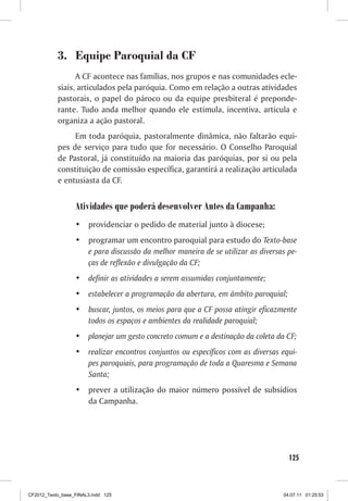 3.	 Equipe Paroquial da CF
                 A CF acontece nas famílias, nos grupos e nas comunidades ecle-
           siais, articulados pela paróquia. Como em relação a outras atividades
           pastorais, o papel do pároco ou da equipe presbiteral é preponde-
           rante. Tudo anda melhor quando ele estimula, incentiva, articula e
           organiza a ação pastoral.
                Em toda paróquia, pastoralmente dinâmica, não faltarão equi-
           pes de serviço para tudo que for necessário. O Conselho Paroquial
           de Pastoral, já constituído na maioria das paróquias, por si ou pela
           constituição de comissão específica, garantirá a realização articulada
           e entusiasta da CF.


                  Atividades que poderá desenvolver Antes da Campanha:
                  •	 providenciar o pedido de material junto à diocese;
                  •	 programar um encontro paroquial para estudo do Texto-base
                     e para discussão da melhor maneira de se utilizar as diversas pe-
                     ças de reflexão e divulgação da CF;
                  •	 definir as atividades a serem assumidas conjuntamente;
                  •	 estabelecer a programação da abertura, em âmbito paroquial;
                  •	 buscar, juntos, os meios para que a CF possa atingir eficazmente
                     todos os espaços e ambientes da realidade paroquial;
                  •	 planejar um gesto concreto comum e a destinação da coleta da CF;
                  •	 realizar encontros conjuntos ou específicos com as diversas equi-
                     pes paroquiais, para programação de toda a Quaresma e Semana
                     Santa;
                  •	 prever a utilização do maior número possível de subsídios
                     da Campanha.




                                                                                   125



CF2012_Texto_base_FINAL3.indd 125                                                04.07.11 01:25:53
 