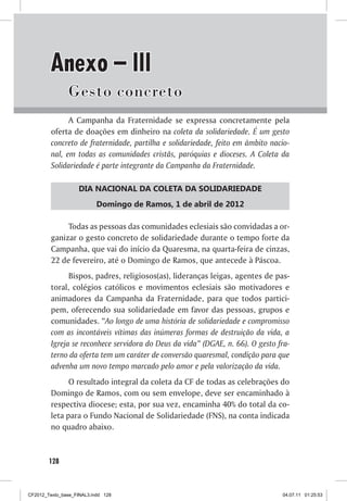 Anexo – III
                Gesto concreto
               A Campanha da Fraternidade se expressa concretamente pela
         oferta de doações em dinheiro na coleta da solidariedade. É um gesto
         concreto de fraternidade, partilha e solidariedade, feito em âmbito nacio-
         nal, em todas as comunidades cristãs, paróquias e dioceses. A Coleta da
         Solidariedade é parte integrante da Campanha da Fraternidade.

                    DIA NACIONAL DA COLETA DA SOLIDARIEDADE
                           Domingo de Ramos, 1 de abril de 2012

              Todas as pessoas das comunidades eclesiais são convidadas a or-
         ganizar o gesto concreto de solidariedade durante o tempo forte da
         Campanha, que vai do início da Quaresma, na quarta-feira de cinzas,
         22 de fevereiro, até o Domingo de Ramos, que antecede à Páscoa.
               Bispos, padres, religiosos(as), lideranças leigas, agentes de pas-
         toral, colégios católicos e movimentos eclesiais são motivadores e
         animadores da Campanha da Fraternidade, para que todos partici-
         pem, oferecendo sua solidariedade em favor das pessoas, grupos e
         comunidades. “Ao longo de uma história de solidariedade e compromisso
         com as incontáveis vítimas das inúmeras formas de destruição da vida, a
         Igreja se reconhece servidora do Deus da vida” (DGAE, n. 66). O gesto fra-
         terno da oferta tem um caráter de conversão quaresmal, condição para que
         advenha um novo tempo marcado pelo amor e pela valorização da vida.
               O resultado integral da coleta da CF de todas as celebrações do
         Domingo de Ramos, com ou sem envelope, deve ser encaminhado à
         respectiva diocese; esta, por sua vez, encaminha 40% do total da co-
         leta para o Fundo Nacional de Solidariedade (FNS), na conta indicada
         no quadro abaixo.



        128



CF2012_Texto_base_FINAL3.indd 128                                               04.07.11 01:25:53
 