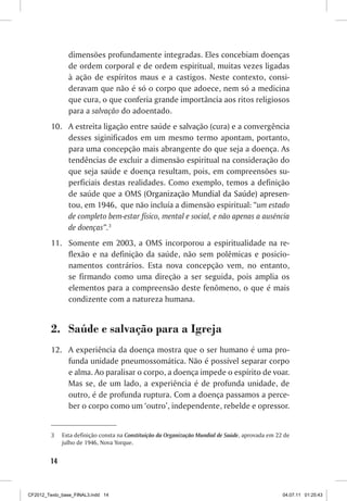 dimensões profundamente integradas. Eles concebiam doenças
                de ordem corporal e de ordem espiritual, muitas vezes ligadas
                à ação de espíritos maus e a castigos. Neste contexto, consi-
                deravam que não é só o corpo que adoece, nem só a medicina
                que cura, o que conferia grande importância aos ritos religiosos
                para a salvação do adoentado.
         10.	 A estreita ligação entre saúde e salvação (cura) e a convergência
              desses siginificados em um mesmo termo apontam, portanto,
              para uma concepção mais abrangente do que seja a doença. As
              tendências de excluir a dimensão espiritual na consideração do
              que seja saúde e doença resultam, pois, em compreensões su-
              perficiais destas realidades. Como exemplo, temos a definição
              de saúde que a OMS (��������������������������������������
                                      Organização Mundial da Saúde) apresen-
              tou, em 1946, que não incluía a dimensão espiritual: “um estado
              de completo bem-estar físico, mental e social, e não apenas a ausência
              de doenças”.3
         11.	 Somente em 2003, a OMS incorporou a espiritualidade na re-
              flexão e na definição da saúde, não sem polêmicas e posicio-
              namentos contrários. Esta nova concepção vem, no entanto,
              se firmando como uma direção a ser seguida, pois amplia os
              elementos para a compreensão deste fenômeno, o que é mais
              condizente com a natureza humana.


         2.	 Saúde e salvação para a Igreja
         12.	 A experiência da doença mostra que o ser humano é uma pro-
              funda unidade pneumossomática. Não é possível separar corpo
              e alma. Ao paralisar o corpo, a doença impede o espírito de voar.
              Mas se, de um lado, a experiência é de profunda unidade, de
              outro, é de profunda ruptura. Com a doença passamos a perce-
              ber o corpo como um ‘outro’, independente, rebelde e opressor.


         3	   Esta definição consta na Constituição da Organização Mundial de Saúde, aprovada em 22 de
              julho de 1946, Nova Yorque.


        14



CF2012_Texto_base_FINAL3.indd 14                                                                   04.07.11 01:25:43
 