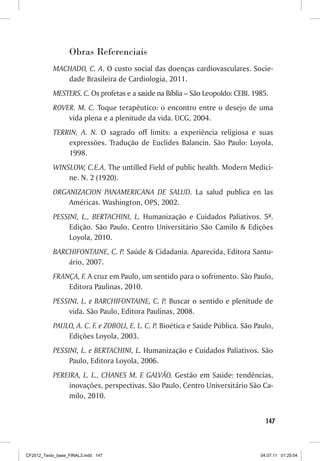 Obras Referenciais
           MACHADO, C. A. O custo social das doenças cardiovasculares. Socie-
              dade Brasileira de Cardiologia, 2011.
           MESTERS. C. Os profetas e a saúde na Bíblia – São Leopoldo: CEBI. 1985.
           ROVER. M. C. Toque terapêutico: o encontro entre o desejo de uma
               vida plena e a plenitude da vida. UCG, 2004.
           TERRIN, A. N. O sagrado off limits: a experiência religiosa e suas
               expressões. Tradução de Euclides Balancin. São Paulo: Loyola,
               1998.
           WINSLOW, C.E.A. The untilled Field of public health. Modern Medici-
               ne. N. 2 (1920).
           ORGANIZACION PANAMERICANA DE SALUD. La salud publica en las
               Américas. Washington, OPS, 2002.
           PESSINI, L., BERTACHINI, L. Humanização e Cuidados Paliativos. 5ª.
                Edição. São Paulo, Centro Universitário São Camilo  Edições
                Loyola, 2010.
           BARCHIFONTAINE, C. P. Saúde  Cidadania. Aparecida, Editora Santu-
               ário, 2007.
           FRANÇA, F. A cruz em Paulo, um sentido para o sofrimento. São Paulo,
               Editora Paulinas, 2010.
           PESSINI, L. e BARCHIFONTAINE, C. P. Buscar o sentido e plenitude de
                vida. São Paulo, Editora Paulinas, 2008.
           PAULO, A. C. F. e ZOBOLI, E. L. C. P. Bioética e Saúde Pública. São Paulo,
               Edições Loyola, 2003.
           PESSINI, L. e BERTACHINI, L. Humanização e Cuidados Paliativos. São
                Paulo, Editora Loyola, 2006.
           PEREIRA, L. L., CHANES M. E GALVÃO. Gestão em Saúde: tendências,
               inovações, perspectivas. São Paulo, Centro Universitário São Ca-
               milo, 2010.


                                                                                  147



CF2012_Texto_base_FINAL3.indd 147                                               04.07.11 01:25:54
 