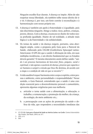 Ninguém escolhe ficar doente. A doença se impõe. Além de não
                  respeitar nossa liberdade, ela também tolhe nosso direito de ir
                  e vir. A doença é, por isso, um forte convite à reconciliação e à
                  harmonização com nosso próprio ser.
           13.	 A doença é também um apelo à fraternidade e à igualdade, pois
                não discrimina ninguém. Atinge a todos: ricos, pobres, crianças,
                jovens, idosos. Com a doença, escancara-se diante de todos nos-
                sa profunda igualdade. Diante de tal realidade, a atitude mais
                lógica é a da fraternidade e da solidariedade.
           14.	 Os temas da saúde e da doença exigem, portanto, uma abor-
                dagem ampla, como a proposta pelo Guia para a Pastoral da
                Saúde, elaborado pelo CELAM (Conferência Episcopal Latino-
                Americana). O GPS diz que a saúde é afirmação da vida, em suas
                múltiplas incidências, e um direito fundamental que os Estados
                devem garantir.4 O mesmo documento assim define saúde: “saú-
                de é um processo harmonioso de bem-estar físico, psíquico, social e
                espiritual, e não apenas a ausência de doença, processo que capacita o
                ser humano a cumprir a missão que Deus lhe destinou, de acordo com
                a etapa e a condição de vida em que se encontre”.5
           15.	 A vida saudável requer harmonia entre corpo e espírito, entre pes-
                soa e ambiente, entre personalidade e responsabilidade.6 Nesse
                sentido, o Guia Pastoral, entendendo que a saúde é uma con-
                dição essencial para o desenvolvimento pessoal e comunitário,
                apresenta algumas exigências para sua melhoria:
                  a.	 articular o tema saúde com a alimentação; a educação; o
                      trabalho; a remuneração; a promoção da mulher, da criança,
                      da ecologia, do meio ambiente etc.;
                  b.	 a preocupação com as ações de promoção da saúde e de-
                      fesa da vida, que respondem a necessidades imediatas das


           4	   Cf. CELAM. Guia para a Pastoral da Saúde na América Latina e no Caribe. Centro Universitário
                São Camilo, São Paulo, 2010, nn. 6-7.
           5	   GPS, n. 8.
           6	   Ibid.

                                                                                                         15



CF2012_Texto_base_FINAL3.indd 15                                                                      04.07.11 01:25:43
 