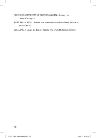SOCIEDADE BRASILEIRA DE NEFROLOGIA (SBN). Acesse em:
              www.sbn.org.br.
         REDE BRASIL ATUAL. Acesse em: www.redebrasilatual.com.br/temas/
             saude/2011;
         THE LANCET. Saúde no Brasil. Acesse em: www.thelancet.com.br.




        150



CF2012_Texto_base_FINAL3.indd 150                                        04.07.11 01:25:54
 