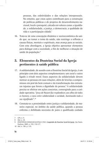 pessoas, das coletividades e das relações interpessoais.
                     No entanto, que estas ações contribuam para a construção
                     de políticas públicas e de projetos de desenvolvimento na-
                     cional, local e paroquial, calcada em valores como: a igualda-
                     de, a solidariedade, a justiça, a democracia, a qualidade de
                     vida e a participação cidadã.7
         16.	 Trata-se de uma concepção dinâmica e socioeconômica da saú-
              de que, ao tomar o tema da saúde, não restringe a reflexão a
              causas físicas, mentais e espirituais, mas avança para as sociais.
              Com esta abordagem, a Igreja objetiva apresentar elementos
              para dialogar com a sociedade, a fim de melhorar a situação de
              saúde da população.8


         3.	 Elementos da Doutrina Social da Igreja
             pertinentes à saúde pública
         17.	 A solidariedade, de acordo com a Doutrina Social da Igreja, é um
              princípio com dois aspectos complementares: um social e outro
              ligado à virtude moral. Esses aspectos da solidariedade devem
              nortear as pessoas em suas relações, além de levá-las a compro-
              missos em prol do bem comum e da transformação das estrutu-
              ras injustas que ferem a dignidade da pessoa.9 A solidariedade
              precisa se efetivar em ações concretas, convergindo para a cari-
              dade operativa. “Jesus de Nazaré faz resplandecer, aos olhos de todos
              os homens, o nexo entre solidariedade e caridade, iluminando todo o
              seu significado”.10
         18.	 Constata-se a proximidade entre justiça e solidariedade, de ma-
              neira especial, no âmbito da saúde pública, quando a pessoa
              enferma e debilitada necessita de justo e qualificado cuidado


         7	  GPS, n. 9.
         8	  Ibid, n. 10.
         9	  PONTIFÍCIO CONSELHO JUSTIÇA E PAZ. Compêndio da Doutrina Social da Igreja. São Paulo:
             Paulinas, 2005, n. 193, 116-117.
         10	 Ibid, n. 196. p. 119.


        16



CF2012_Texto_base_FINAL3.indd 16                                                               04.07.11 01:25:44
 