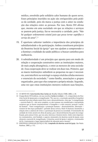 médico, envolvido pelo solidário calor humano de quem serve.
                  Esses princípios inseridos na ação são enriquecidos pela práti-
                  ca da caridade, pois ela marca a justiça com o amor na condu-
                  ção das relações entre as pessoas. Por isso, Bento XVI afirma
                  que, mesmo em uma sociedade em que as relações e serviços
                  se pautem pela justiça, faz-se necessária a caridade, pois: “Não
                  há qualquer ordenamento estatal justo que possa tornar supérfluo o
                  serviço do amor”.11
           19.	 É oportuno salientar também a importância dos princípios de
                subsidiariedade e de participação. Ambos constituem princípios
                da Doutrina Social da Igreja12 que nos ajudam a compreender e
                a iluminar a realidade da saúde pública e a buscar caminhos para
                melhorá-la.
           20.	 A subsidiariedade é um princípio que aponta para um modo de
                relação e cooperação construtivo entre as instituições maiores,
                de mais ampla abrangência, e entre as menores de uma socieda-
                de. Essa cooperação deve se realizar em duas vias. Primeiro, que
                as macro instituições subsidiem as pequenas no que é necessá-
                rio, sem interferir ou restringir o espaço vital das células menores
                e essenciais da sociedade,13 como família, associações e grupos
                organizados, para que elas cumpram a própria missão. Segundo,
                uma vez que estas instituições menores realizem suas funções,


           11	 Cf. BENTO XVI. Carta Encíclica Deus Caritas est. Brasília: Edições CNBB, 2006, n. 28.
           12	 O papa Bento XVI lembrou, em sua encíclica Caritas in veritate n. 15, a importância da Dou-
               trina Social da Igreja para a evangelização: “Por sua vez, a exortação apostólica Evangelium
               nuntiandi tem uma relação muito forte com o desenvolvimento, visto que “a evangelização
               – escrevia Paulo VI – não seria completa, se não tomasse em consideração a interpelação
               recíproca que se fazem constantemente o Evangelho e a vida concreta, pessoal e social,
               do homem”. “Entre evangelização e promoção humana – desenvolvimento, libertação –
               existem de fato laços profundos”: partindo dessa certeza, Paulo VI ilustrava claramente a
               relação entre o anúncio de Cristo e a promoção da pessoa na sociedade. O testemunho da
               caridade de Cristo através de obras de justiça, paz e desenvolvimento faz parte da evange-
               lização, pois a Jesus Cristo, que nos ama, interessa o homem inteiro. Sobre estes importan-
               tes ensinamentos, está fundado o aspecto missionário da doutrina social da Igreja como
               elemento essencial de evangelização. A doutrina social da Igreja é anúncio e testemunho
               de fé; é instrumento e lugar imprescindível de educação para a mesma”.
           13	 PONTIFICIO CONSELHO JUSTIÇA E PAZ. Compêndio da doutrina social da Igreja. São Paulo:
               Paulinas, 2005, p. 112.

                                                                                                        17



CF2012_Texto_base_FINAL3.indd 17                                                                     04.07.11 01:25:44
 