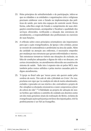 23.	 Pelos princípios de subsidiariedade e de participação, infere-se
                que os cidadãos e as entidades e organizações civis e religiosas
                precisam colaborar com o Estado na implementação das polí-
                ticas de saúde, por meio dos espaços de controle social. Desta
                forma, cabe-lhes exigir do Estado o cumprimento de suas obri-
                gações constitucionais, acompanhar e fiscalizar a qualidade dos
                serviços oferecidos, verificando a situação das estruturas de
                atendimento, a responsabilidade dos profissionais no exercício
                de suas funções.
           24.	 A reflexão sobre estes princípios orientadores são importantes
                para que a ação evangelizadora, da Igreja e dos cristãos, possa
                se revestir de contundência e profetismo na área da saúde. Além
                da caridade na atenção aos enfermos, é necessário empenho
                por mudanças nas estruturas que geram enfermidades e mortes.
                Tais estruturas tornam-se visíveis nas situações de exclusão, na
                falta de condições adequadas e dignas de vida e no descaso, em
                certas circunstâncias, no atendimento oferecido aos usuários do
                sistema de saúde. Tudo isto é exposto não só pelos MCS, mas
                também pelos rostos sofridos e pelas mortes causadas pelo in-
                digno atendimento.
           25.	 “A Igreja no Brasil sabe que ‘nossos povos não querem andar pelas
                sombras da morte. Têm sede de vida e felicidade em Cristo’. Por isso,
                proclama com vigor que ‘as condições de vida de muitos abandonados,
                excluídos e ignorados em sua miséria e dor, contradizem o projeto do
                Pai e desafiam os discípulos missionários a maior compromisso a favor
                da cultura da vida”.18 A fidelidade ao projeto de salvação de nos-
                so Senhor, que indicou o caminho do cuidado aos doentes como
                um dos mais genuínos sinais da realização do Reino, reclama da
                evangelização ações pela justiça em favor dos injustiçados, vivê-la
                profeticamente é ser fiel ao Evangelho.




           18	 DGAE, n. 66.

                                                                                   19



CF2012_Texto_base_FINAL3.indd 19                                                04.07.11 01:25:44
 