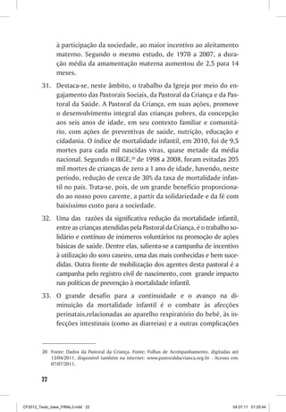 à participação da sociedade, ao maior incentivo ao aleitamento
                materno. Segundo o mesmo estudo, de 1970 a 2007, a dura-
                ção média da amamentação materna aumentou de 2,5 para 14
                meses.
         31.	 Destaca-se, neste âmbito, o trabalho da Igreja por meio do en-
              gajamento das Pastorais Sociais, da Pastoral da Criança e da Pas-
              toral da Saúde. A Pastoral da Criança, em suas ações, promove
              o desenvolvimento integral das crianças pobres, da concepção
              aos seis anos de idade, em seu contexto familiar e comunitá-
              rio, com ações de preventivas de saúde, nutrição, educação e
              cidadania. O índice de mortalidade infantil, em 2010, foi de 9,5
              mortes para cada mil nascidas vivas, quase metade da média
              nacional. Segundo o IBGE,20 de 1998 a 2008, foram evitadas 205
              mil mortes de crianças de zero a 1 ano de idade, havendo, neste
              período, redução de cerca de 30% da taxa de mortalidade infan-
              til no país. Trata-se, pois, de um grande benefício proporciona-
              do ao nosso povo carente, a partir da solidariedade e da fé com
              baixíssimo custo para a sociedade.
         32.	 Uma das razões da significativa redução da mortalidade infantil,
              entre as crianças atendidas pela Pastoral da Criança, é o trabalho so-
              lidário e contínuo de inúmeros voluntários na promoção de ações
              básicas de saúde. Dentre elas, salienta-se a campanha de incentivo
              à utilização do soro caseiro, uma das mais conhecidas e bem suce-
              didas. Outra frente de mobilização dos agentes desta pastoral é a
              campanha pelo registro civil de nascimento, com grande impacto
              nas políticas de prevenção à mortalidade infantil.
         33.	 O grande desafio para a continuidade e o avanço na di-
              minuição da mortalidade infantil é o combate às afecções
              perinatais,relacionadas ao aparelho respiratório do bebê, às in-
              fecções intestinais (como as diarreias) e a outras complicações


         20	 Fonte: Dados da Pastoral da Criança. Fonte: Folhas de Acompanhamento, digitadas até
             13/04/2011, disponível também na internet: www.pastoraldacrianca.org.br . Acesso em:
             07/07/2011.


        22



CF2012_Texto_base_FINAL3.indd 22                                                              04.07.11 01:25:44
 