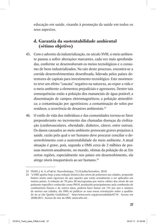 educação em saúde, visando à promoção da saúde em todos os
                  seus aspectos.


                  d.	Garantia da sustentabilidade ambiental
                     (sétimo objetivo)
           45.	 Com o advento da industrialização, no século XVIII, o meio ambien-
                te passou a sofrer alterações marcantes, cada vez mais aprofunda-
                das, conforme se desenvolveram os meios tecnológicos e o consu-
                mo de bens industrializados. Na raiz deste processo, encontra-se a
                corrida desenvolvimentista desenfreada, liderada pelos países de-
                tentores de capitais para investimento tecnológico. Este movimen-
                to teve um efeito “cascata” negativo na natureza, ao expor a vida e
                o meio ambiente a elementos prejudiciais e agressores. Dentre tais
                consequências estão a poluição dos mananciais de água potável; a
                disseminação de campos eletromagnéticos; a poluição atmosféri-
                ca; a contaminação por agrotóxicos; a contaminação de solos por
                resíduos; a ocorrência de desastres ambientais.23
           46.	 O estilo de vida dos indivíduos e das comunidades tornou-se fator
                preponderante no incremento das chamadas doenças da civiliza-
                ção (cardiovasculares, obesidade, diabetes, câncer, entre outras).
                Os danos causados ao meio ambiente provocam graves prejuízos à
                saúde, razão pela qual o ser humano deve procurar conciliar o de-
                senvolvimento com a sustentabilidade do meio ambiente. A atual
                situação é grave, pois, segundo a OMS cerca de 2 milhões de pes-
                soas morrem anualmente, no mundo, vítimas da poluição do ar. Em
                certas regiões, especialmente nos países em desenvolvimento, ela
                atinge níveis insuportáveis ao ser humano.24

           23	 FILHO, J. K. A. eT aL.In. Neurobiologia, 73 (3) Julho/Setembro, 2010.
           24	 “a OMS apelou hoje a uma redução drástica dos níveis de poluentes nas cidades, propondo
               limites muito mais rigorosos do que aqueles que estão actualmente a ser aplicados em
               muitos países. A redução de 70 para 20 microgramas por metro cúbico dos níveis de um
               poluente específico conhecido como PM10, produzido principalmente pela combustão de
               combustíveis fósseis e de outros tipos, poderia fazer baixar em 15% por ano o número
               de mortes nas cidades, diz OMS ao publicar as suas novas orientações sobre a qualida-
               de do ar (Air Quality Guidelines)”. http://www.unric.org/pt/actualidade/6718 . Acesso em
               28/06/2011. Acesso do site da OMS: www.who.int .

                                                                                                    27



CF2012_Texto_base_FINAL3.indd 27                                                                 04.07.11 01:25:46
 