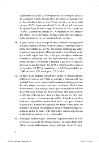 Suplemento de Saúde da PNAD (Pesquisa Nacional por Amostra
                de Domicílio) e 2008, apenas 22,6% dos idosos declararam não
                ter doenças. Entre aqueles com 75 anos ou mais, este percentual
                caiu para 19,7%. Quase metade (48,9%) dos idosos sofria de mais
                de alguma doença crônica, especificamente na faixa a partir de
                75 anos, o percentual atingia 54%. A hipertensão afeta metade
                dos idosos. Dores na coluna, artrite, reumatismo são doenças
                muito comuns entre as pessoas de 60 anos ou mais.
         58.	 A Igreja atenta a este novo perfil que se desenha na população
              brasileira, por meio da Pastoral da Pessoa Idosa, empreende ações
              para a consolidação dos direitos das pessoas nesta etapa da vida e
              tenham acesso a políticas públicas de saúde e à assistência social,
              que a idade requer. Contribui, assim, para que sejam valorizados
              e tenham as condições para viver dignamente no ocaso da vida,
              numa sociedade acostumada a descarta o que não se enquadra
              na lógica da produtividade. Em 2010, a Pastoral da Pessoa Idosa
              acompanhou 188.767 pessoas idosas, em 5.435 comunidades, de
              1.343 paróquias, 878 municípios e 26 Estados.
         59.	 Os dados desta projeção indicam que, se não for implantada uma
              política agressiva de prevenção de doenças e promoção da vida
              saudável, haverá uma população de idosos com vários problemas
              de saúde, o que transtornará o sistema de saúde e dificultará seu
              financiamento. Esta projeção aponta para o necessário trabalho
              de identificação precoce dos fatores de risco para doenças como
              problemas cardiovasculares (como a hipertensão arterial); taba-
              gismo; diabetes; sedentarismo; obesidade; dislipidemias (coles-
              terol e/ou triglicérides aumentados), bem como para doenças
              relacionadas à dependência química. Por terem repercussões no
              indivíduo, na família e na sociedade, elas devem ser prioridade de
              qualquer gestor de saúde. Este diagnóstico indica a urgência da
              implantação de políticas sérias e adequadas.
         60.	 A transição epidemiológica também se faz presente como fator in-
              terveniente na saúde. No passado recente, doenças infecto-para-
              sitárias, com desfecho rápido, eram as principais causas de morte

        32



CF2012_Texto_base_FINAL3.indd 32                                              04.07.11 01:25:46
 
