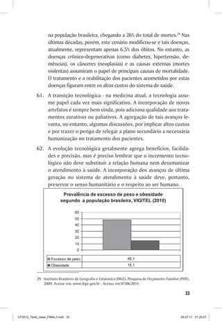 na população brasileira, chegando a 26% do total de mortes.29 Nas
                  últimas décadas, porém, este cenário modificou-se e tais doenças,
                  atualmente, representam apenas 6,5% dos óbitos. No entanto, as
                  doenças crônico-degenerativas (como diabetes, hipertensão, de-
                  mências), os cânceres (neoplasias) e as causas externas (mortes
                  violentas) assumiram o papel de principais causas de mortalidade.
                  O tratamento e a reabilitação dos pacientes acometidos por estas
                  doenças figuram entre os altos custos do sistema de saúde.
           61.	 A transição tecnológica - na medicina atual, a tecnologia assu-
                me papel cada vez mais significativo. A incorporação de novos
                artefatos é sempre bem vinda, pois adiciona qualidade aos trata-
                mentos curativos ou paliativos. A agregação de tais avanços le-
                vanta, no entanto, algumas discussões, por implicar altos custos
                e por trazer o perigo de relegar a plano secundário a necessária
                humanização no tratamento dos pacientes.
           62.	 A evolução tecnológica geralmente agrega benefícios, facilida-
                des e precisão, mas é preciso lembrar que o incremento tecno-
                lógico não deve substituir a relação humana nem desumanizar
                o atendimento à saúde. A incorporação dos avanços de última
                geração no sistema de atendimento à saúde deve, portanto,
                preservar o senso humanitário e o respeito ao ser humano.




           29	 Instituto Brasileiro de Geografia e Estatística (IBGE). Pesquisa de Orçamento Familiar (POF),
               2009. Acesse em: www.ibge.gov.br . Acesso em 07/06/2011.

                                                                                                         33



CF2012_Texto_base_FINAL3.indd 33                                                                      04.07.11 01:25:47
 