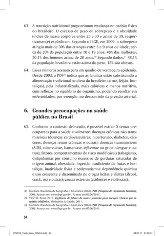 63.	 A transição nutricional proporcionou mudança no padrão físico
              do brasileiro. O excesso de peso ou sobrepeso e a obesidade
              (índice de massa corpórea entre 25 e 30 e acima de 30, respec-
              tivamente) explodiram. Segundo o IBGE, em 2009, o sobrepeso
              atingiu mais de 30% das crianças entre 5 e 9 anos de idade; cer-
              ca de 20% da população entre 10 e 19 anos; 48% das mulheres;
              50,1% dos homens acima de 20 anos.30 Segundo dados,31 48,1%
              da população brasileira estão acima do peso, 15% são obesos.
         64.	 Esses números acenam para um quadro de verdadeira epidemia.
              Desde 2003, a POF32 indica que as famílias estão substituindo a
              alimentação tradicional na dieta do brasileiro (arroz, feijão, hor-
              taliças), pela industrializada, mais calóricas e menos nutritiva,
              com reflexos no equilíbrio do organismo, podendo resultar em
              enfermidades, por exemplo, no descontrole da pressão arterial.


         6.	 Grandes preocupações na saúde
             pública no Brasil
         65.	 Conforme o contexto delineado, é possível extrair 5 temas pre-
              ocupantes para a saúde atualmente: doenças crônicas não trans-
              missíveis (doenças cardiovasculares, hipertensão, diabetes, cân-
              ceres, doenças renais crônicas e outras); doenças transmissíveis
              (AIDS, tuberculose, hanseníase, influenzae ou gripe, dengue e ou-
              tras); fatores comportamentais de risco modificáveis (tabagismo,
              dislipidemias por consumo excessivo de gorduras saturadas de
              origem animal, obesidade, ingestão insuficiente de frutas e hor-
              taliças, inatividade física e sedentarismo); dependência química
              e uso crescente e disseminado de drogas lícitas e ilícitas (álcool,
              crack, oxi e outras); causas externas (acidentes e violências).

         30	 Instituto Brasileiro de Geografia e Estatística (IBGE). POF (Pesquisa de Orçamento Familiar),
             2009. Acesse em: www.ibge.gov.br . Acesso em 07/06/2011.
         31	 VIGITEL Brasil 2010. Vigilância de fatores de risco e proteção para doenças crônicas por in-
             quérito telefônico. Ministério da Saúde, 2011.
         32	 Instituto Brasileiro de Geografia e Estatística (IBGE). POF (Pesquisa de Orçamento Familiar),
             2009. Acesse em: www.ibge.gov.br . Acesso em 07/06/2011.


        34



CF2012_Texto_base_FINAL3.indd 34                                                                       04.07.11 01:25:47
 