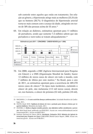 sob controle entre aqueles que estão em tratamento. Em rela-
                ção ao gênero, a hipertensão atinge mais as mulheres (25,5%) do
                que os homens (20,7%). O diagnóstico de hipertensão arterial
                torna-se mais comum com o avanço da idade, atingindo em tor-
                no de 50% das pessoas acima de 55 anos.35
         69.	 Em relação ao diabetes, estimativas apontam para 11 milhões
              de portadores, sendo que somente 7,5 milhões sabem que são
              portadores e nem todos se tratam adequadamente.36




         70.	 Em 2008, segundo a IARC (Agência Internacional para Pesquisa
              em Câncer) e a OMS (Organização Mundial da Saúde), houve
              12 milhões de novos casos de câncer em todo o mundo, com
              7 milhões de óbitos por este motivo.37 No Brasil, para o ano
              de 2011, as estimativas apontam para a ocorrência de 489.270
              novos casos de câncer.38 Os tipos mais incidentes, excluindo o
              câncer de pele, não melanoma (113 mil novos casos), devem
              ser, nos homens, o câncer de próstata (52 mil), pulmão (18 mil),


         35	 MACHADO, C. A. O custo social das doenças cardiovasculares. Sociedade Brasileira de Cardio-
             logia, 2011.
         36	 VIGITEL Brasil 2010. Vigilância de fatores de risco e proteção para doenças crônicas por in-
             quérito telefônico. Ministério da Saúde, 2011.
         37	 OLIVEIRA, C. Médicos elogiam remédio gratuito, mas defendem melhor atendimento e preven-
             ção. Rede Brasil Atual, publicado em 05/02/2011. Acesse em: www.redebrasilatual.com.br/
             temas/saude/2011. Acesso em 06/07/2011.
         38	 Instituto Nacional de Câncer (INCA). Introdução, Estimativa 2010. Relatório da Agência In-
             ternacional para Pesquisa em Câncer (IARC)/OMS (World Cancer Report, 2008). Acesse em:
             www.inca.gov.br . Acesso em 07/06/2011.


        36



CF2012_Texto_base_FINAL3.indd 36                                                                      04.07.11 01:25:47
 