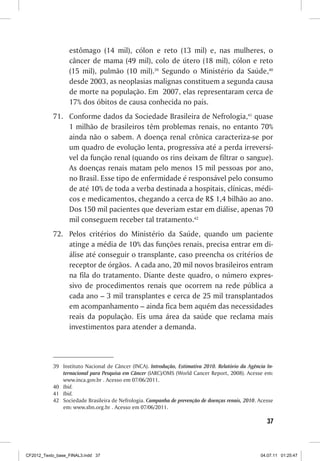 estômago (14 mil), cólon e reto (13 mil) e, nas mulheres, o
                  câncer de mama (49 mil), colo de útero (18 mil), cólon e reto
                  (15 mil), pulmão (10 mil).39 Segundo o Ministério da Saúde,40
                  desde 2003, as neoplasias malignas constituem a segunda causa
                  de morte na população. Em 2007, elas representaram cerca de
                  17% dos óbitos de causa conhecida no país.
           71.	 Conforme dados da Sociedade Brasileira de Nefrologia,41 quase
                1 milhão de brasileiros têm problemas renais, no entanto 70%
                ainda não o sabem. A doença renal crônica caracteriza-se por
                um quadro de evolução lenta, progressiva até a perda irreversí-
                vel da função renal (quando os rins deixam de filtrar o sangue).
                As doenças renais matam pelo menos 15 mil pessoas por ano,
                no Brasil. Esse tipo de enfermidade é responsável pelo consumo
                de até 10% de toda a verba destinada a hospitais, clínicas, médi-
                cos e medicamentos, chegando a cerca de R$ 1,4 bilhão ao ano.
                Dos 150 mil pacientes que deveriam estar em diálise, apenas 70
                mil conseguem receber tal tratamento.42
           72.	 Pelos critérios do Ministério da Saúde, quando um paciente
                atinge a média de 10% das funções renais, precisa entrar em di-
                álise até conseguir o transplante, caso preencha os critérios de
                receptor de órgãos. A cada ano, 20 mil novos brasileiros entram
                na fila do tratamento. Diante deste quadro, o número expres-
                sivo de procedimentos renais que ocorrem na rede pública a
                cada ano – 3 mil transplantes e cerca de 25 mil transplantados
                em acompanhamento – ainda fica bem aquém das necessidades
                reais da população. Eis uma área da saúde que reclama mais
                investimentos para atender a demanda.



           39	 Instituto Nacional de Câncer (INCA). Introdução, Estimativa 2010. Relatório da Agência In-
               ternacional para Pesquisa em Câncer (IARC)/OMS (World Cancer Report, 2008). Acesse em:
               www.inca.gov.br . Acesso em 07/06/2011.
           40	 Ibid.
           41	 Ibid.
           42	 Sociedade Brasileira de Nefrologia. Campanha de prevenção de doenças renais, 2010. Acesse
               em: www.sbn.org.br . Acesso em 07/06/2011.

                                                                                                      37



CF2012_Texto_base_FINAL3.indd 37                                                                   04.07.11 01:25:47
 