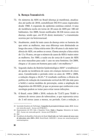 b.	 Doenças Transmissíveis
         73.	 Os números da AIDS no Brasil (doença já manifesta), atualiza-
              dos até junho de 2010, contabilizam 592.914 casos registrados
              desde 1980. A expansão da epidemia continua estável. A taxa
              de incidência oscila em torno de 20 casos de AIDS por 100 mil
              habitantes. Em 2009, foram notificados 38.538 novos casos da
              doença, sendo que, em 87,5% deste montante,43 a transmissão
              ocorreu por via heterossexual.
         74.	 Atualmente, ainda há mais casos da doença entre os homens do
              que entre as mulheres, mas essa diferença vem diminuindo ao
              longo dos anos. A faixa etária entre 30 e 49 anos é a de maior inci-
              dência de AIDS, em ambos os sexos. Chama atenção a faixa etária
              de 13 a 19 anos, em que o número de casos de AIDS é maior entre
              as mulheres. Em 1989, a razão era de cerca de 6 casos de AIDS
              no sexo masculino para cada 1 caso no sexo feminino. Em 2009,
              chegou a 1,6 casos em homens para cada 1 em mulheres.44
         75.	 Segundo dados do Boletim Epidemiológico AIDS45 a tendência é
              de queda na incidência de casos em crianças menores de cinco
              anos. Considerando o período entre os anos de 1999 e 2009,
              a redução chegou a 44,4%.46 O resultado confirma a eficácia da
              política de redução da transmissão vertical do HIV (da mãe para
              o bebê) e outras medidas de prevenção, como a ampliação do
              diagnóstico do HIV/AIDS, já que as pessoas que conhecem a sua
              sorologia podem se tratar para evitar novas infecções.
         76.	 O Brasil, entre 2008 e 2010, reduziu de 73.673 para 70.601 o
              número de novos casos de tuberculose, o que representa cerca
              de 3 mil novos casos a menos, no período. Com a redução, a

         43	 Sociedade Brasileira de Nefrologia. Campanha de prevenção de doenças renais, 2010. Acesse
             em: www.sbn.org.br . Acesso em 07/06/2011.
         44	 Departamento de DST, Aids e Hepatites Virais. Dados e Pesquisas. Ministério da Saúde,
             2011. Acesse em: www.aids.gov.br . Acesso em 07/06/2011.
         45	 Ibid.
         46	 Presidência da República Federativa do Brasil. Brasil reduz em 3 mil o número de novos casos
             de tuberculose entre 2008 e 2010. Portal Brasil, 24/03/2011. Acesse em: www.brasil.gov.br/
             noticias/arquivos


        38



CF2012_Texto_base_FINAL3.indd 38                                                                      04.07.11 01:25:47
 