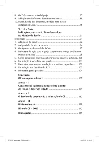 8.	 Os Enfermos no seio da Igreja................................................... 85
         9.	 A Unção dos Enfermos, Sacramento da cura . ........................... 86
         10.	Maria, Saúde dos enfermos, modelo para a ação
             da Igreja na Saúde...................................................................... 88
              Terceira Parte
              Indicações para a ação Transformadora
              no Mundo da Saúde. .............................................................. 91
         Introdução........................................................................................91
         1.	 A Pastoral da Saúde.................................................................... 92
         2.	 A dignidade de viver e morrer . ................................................. 94
         3.	 Os Agentes da Pastoral da Saúde .............................................. 97
         4.	 Propostas de ação para a Igreja cooperar no avanço do Sistema
             Público de Saúde ....................................................................... 98
         5.	 Como as famílias podem colaborar para a saúde se difundir. . 100
         6.	 Em relação à sociedade em geral............................................. 101
         7.	 Propostas para a ação em relação a temáticas específicas. ..... 102
         8.	 Em relação aos desafios do SUS............................................... 102
         9.	 Propostas gerais para Sus. ....................................................... 104
              Conclusão
              Olhando para o futuro......................................................... 107
              Anexo – I
              Constituição Federal: a saúde como direito
              de todos e dever do Estado................................................. 109
              Anexo – II
              O Serviço de preparação e animação da CF. .................... 113
              Anexo – III
              Gesto concreto......................................................................128
              Hino da CF – 2012................................................................. 143
              Bibliografia. ...........................................................................145




CF2012_Texto_base_FINAL3.indd 4                                                                           04.07.11 01:25:43
 
