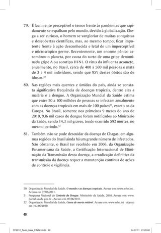 79.	 É facilmente perceptível o temor frente às pandemias que rapi-
              damente se espalham pelo mundo, devido à globalização. Che-
              ga a ser curioso, o homem se vangloriar de muitas conquistas
              e descobertas científicas, mas, ao mesmo tempo, ficar impo-
              tente frente à ação desconhecida e letal de um imperceptível
              e microscópico germe. Recentemente, um enorme pânico as-
              sombrou o planeta, por causa do surto de uma gripe denomi-
              nada gripe A ou sorotipo H1N1. O vírus da influenza acomete,
              anualmente, no Brasil, cerca de 400 a 500 mil pessoas e mata
              de 3 a 4 mil indivíduos, sendo que 95% destes óbitos são de
              idosos.50
         80.	 Nas regiões mais quentes e úmidas do país, ainda se consta-
              ta significativa frequência de doenças tropicais, dentre elas a
              malária e a dengue. A Organização Mundial da Saúde estima
              que entre 50 a 100 milhões de pessoas se infectam anualmente
              com as doenças tropicais em mais de 100 países51, exceto os da
              Europa. No Brasil, somente nos primeiros 9 meses do ano de
              2010, 936 mil casos de dengue foram notificados ao Ministério
              da Saúde, sendo 14,3 mil graves, tendo ocorrido 592 mortes, no
              mesmo período.52
         81.	 Também, não se pode descuidar da doença de Chagas, em algu-
              mas regiões do Brasil ainda há um grande número de infectados.
              Não obstante, o Brasil ter recebido em 2006, da Organização
              Panamericana da Saúde, a Certificação Internacional de Elimi-
              nação da Transmissão desta doença, a erradicação definitiva da
              transmissão da doença requer a manutenção contínua de ações
              de controle e vigilância.




         50	 Organização Mundial da Saúde. O mundo e as doenças tropicais. Acesse em: www.who.int .
             Acesso em 07/06/2011.
         51	 Programa Nacional de Controle da Dengue. Ministério da Saúde, 2010. Acesse em: www.
             portal.saude.gov.br . Acesso em: 07/06/2011.
         52	 Organização Mundial da Saúde. Causa de morte evitável. Acesse em: www.who.int . Acesso
             em : 07/06/2010.


        40



CF2012_Texto_base_FINAL3.indd 40                                                                04.07.11 01:25:48
 