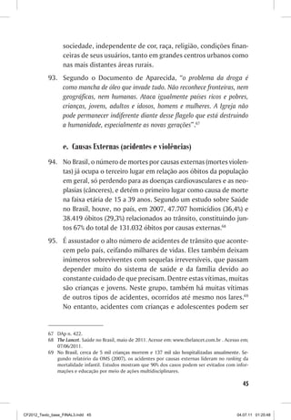 sociedade, independente de cor, raça, religião, condições finan-
                  ceiras de seus usuários, tanto em grandes centros urbanos como
                  nas mais distantes áreas rurais.
           93.	 Segundo o Documento de Aparecida, “o problema da droga é
                como mancha de óleo que invade tudo. Não reconhece fronteiras, nem
                geográficas, nem humanas. Ataca igualmente países ricos e pobres,
                crianças, jovens, adultos e idosos, homens e mulheres. A Igreja não
                pode permanecer indiferente diante desse flagelo que está destruindo
                a humanidade, especialmente as novas gerações”.67


                  e.	 Causas Externas (acidentes e violências)
           94.	 No Brasil, o número de mortes por causas externas (mortes violen-
                tas) já ocupa o terceiro lugar em relação aos óbitos da população
                em geral, só perdendo para as doenças cardiovasculares e as neo-
                plasias (cânceres), e detém o primeiro lugar como causa de morte
                na faixa etária de 15 a 39 anos. Segundo um estudo sobre Saúde
                no Brasil, houve, no país, em 2007, 47.707 homicídios (36,4%) e
                38.419 óbitos (29,3%) relacionados ao trânsito, constituindo jun-
                tos 67% do total de 131.032 óbitos por causas externas.68
           95.	 É assustador o alto número de acidentes de trânsito que aconte-
                cem pelo país, ceifando milhares de vidas. Eles também deixam
                inúmeros sobreviventes com sequelas irreversíveis, que passam
                depender muito do sistema de saúde e da família devido ao
                constante cuidado de que precisam. Dentre estas vítimas, muitas
                são crianças e jovens. Neste grupo, também há muitas vítimas
                de outros tipos de acidentes, ocorridos até mesmo nos lares.69
                No entanto, acidentes com crianças e adolescentes podem ser


           67	 DAp n. 422.
           68	 The Lancet. Saúde no Brasil, maio de 2011. Acesse em: www.thelancet.com.br . Acesso em;
               07/06/2011.
           69	��������������������������������������������������������������������������������������
               No Brasil, cerca de 5 mil crianças morrem e 137 mil são hospitalizadas anualmente. Se-
               gundo relatório da OMS (2007), os acidentes por causas externas lideram no ranking da
               mortalidade infantil. Estudos mostram que 90% dos casos podem ser evitados com infor-
               mações e educação por meio de ações multidisciplinares.

                                                                                                   45



CF2012_Texto_base_FINAL3.indd 45                                                                04.07.11 01:25:48
 