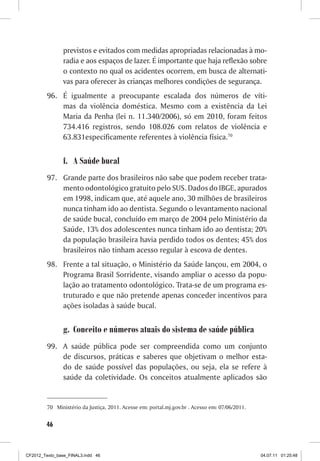previstos e evitados com medidas apropriadas relacionadas à mo-
                radia e aos espaços de lazer. É importante que haja reflexão sobre
                o contexto no qual os acidentes ocorrem, em busca de alternati-
                vas para oferecer às crianças melhores condições de segurança.
         96.	 É igualmente a preocupante escalada dos números de víti-
              mas da violência doméstica. Mesmo com a existência da Lei
              Maria da Penha (lei n. 11.340/2006), só em 2010, foram feitos
              734.416 registros, sendo 108.026 com relatos de violência e
              63.831especificamente referentes à violência física.70


                f.	 A Saúde bucal
         97.	 Grande parte dos brasileiros não sabe que podem receber trata-
              mento odontológico gratuito pelo SUS. Dados do IBGE, apurados
              em 1998, indicam que, até aquele ano, 30 milhões de brasileiros
              nunca tinham ido ao dentista. Segundo o levantamento nacional
              de saúde bucal, concluído em março de 2004 pelo Ministério da
              Saúde, 13% dos adolescentes nunca tinham ido ao dentista; 20%
              da população brasileira havia perdido todos os dentes; 45% dos
              brasileiros não tinham acesso regular à escova de dentes.
         98.	 Frente a tal situação, o Ministério da Saúde lançou, em 2004, o
              Programa Brasil Sorridente, visando ampliar o acesso da popu-
              lação ao tratamento odontológico. Trata-se de um programa es-
              truturado e que não pretende apenas conceder incentivos para
              ações isoladas à saúde bucal.


                g.	 Conceito e números atuais do sistema de saúde pública
         99.	 A saúde pública pode ser compreendida como um conjunto
              de discursos, práticas e saberes que objetivam o melhor esta-
              do de saúde possível das populações, ou seja, ela se refere à
              saúde da coletividade. Os conceitos atualmente aplicados são


         70	 Ministério da Justiça, 2011. Acesse em: portal.mj.gov.br . Acesso em: 07/06/2011.


        46



CF2012_Texto_base_FINAL3.indd 46                                                                 04.07.11 01:25:48
 