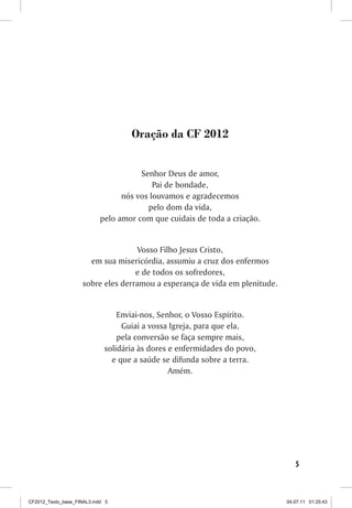 Oração da CF 2012


                                       Senhor Deus de amor,
                                           Pai de bondade,
                                  nós vos louvamos e agradecemos
                                         pelo dom da vida,
                            pelo amor com que cuidais de toda a criação.


                                     Vosso Filho Jesus Cristo,
                       em sua misericórdia, assumiu a cruz dos enfermos
                                    e de todos os sofredores,
                     sobre eles derramou a esperança de vida em plenitude.


                                 Enviai-nos, Senhor, o Vosso Espírito.
                                  Guiai a vossa Igreja, para que ela,
                                 pela conversão se faça sempre mais,
                             solidária às dores e enfermidades do povo,
                               e que a saúde se difunda sobre a terra.
                                                Amém.




                                                                                5



CF2012_Texto_base_FINAL3.indd 5                                              04.07.11 01:25:43
 