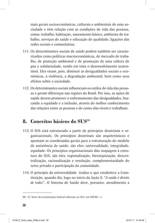 mais gerais socioeconômicas, culturais e ambientais de uma so-
                ciedade e têm relação com as condições de vida das pessoas,
                como: trabalho, habitação, saneamento básico, ambiente de tra-
                balho, serviços de saúde e educação de qualidade, ligações das
                redes sociais e comunitárias.
         111.	Os determinantes sociais de saúde podem também ser caracte-
              rizados como políticas macroeconômicas, de mercado de traba-
              lho, de proteção ambiental e de promoção de uma cultura de
              paz e solidariedade, tendo em vista o desenvolvimento susten-
              tável. Eles visam, pois, diminuir as desigualdades sociais e eco-
              nômicas, a violência, a degradação ambiental, bem como seus
              efeitos sobre a sociedade.
         112.	 Os determinantes sociais influenciam os estilos de vida das pesso-
               as e geram diferenças nas regiões do Brasil. Por isso, as ações de
               saúde devem promover o enfrentamento das desigualdades, bus-
               cando a equidade e a inclusão, através do melhor conhecimento
               das relações entre as pessoas e de como elas vivem e trabalham.


         8.	 Conceitos básicos do SUS80
         113.	O SUS está estruturado a partir de princípios doutrinais e or-
              ganizacionais. Os princípios doutrinais são arquitetônicos e
              apontam as coordenadas gerais para a estruturação do modelo
              de assistência de saúde, são eles: universalidade, integridade,
              equidade. Os princípios organizacionais dão roupagem à estru-
              tura do SUS, são eles: regionalização, hierarquização, descen-
              tralização, racionalização e resolução, complementaridade do
              setor privado e participação da comunidade.
         114.	O princípio da universalidade traduz o que estabelece a Cons-
              tituição, quando diz, logo no início da Seção II, “A saúde é direito
              de todos”. O Sistema de Saúde deve, portanto, atendimento a


         80	 Cf. Texto da Constituição Federal referente ao SUS, em ANEXO – I.


        50



CF2012_Texto_base_FINAL3.indd 50                                                 04.07.11 01:25:49
 